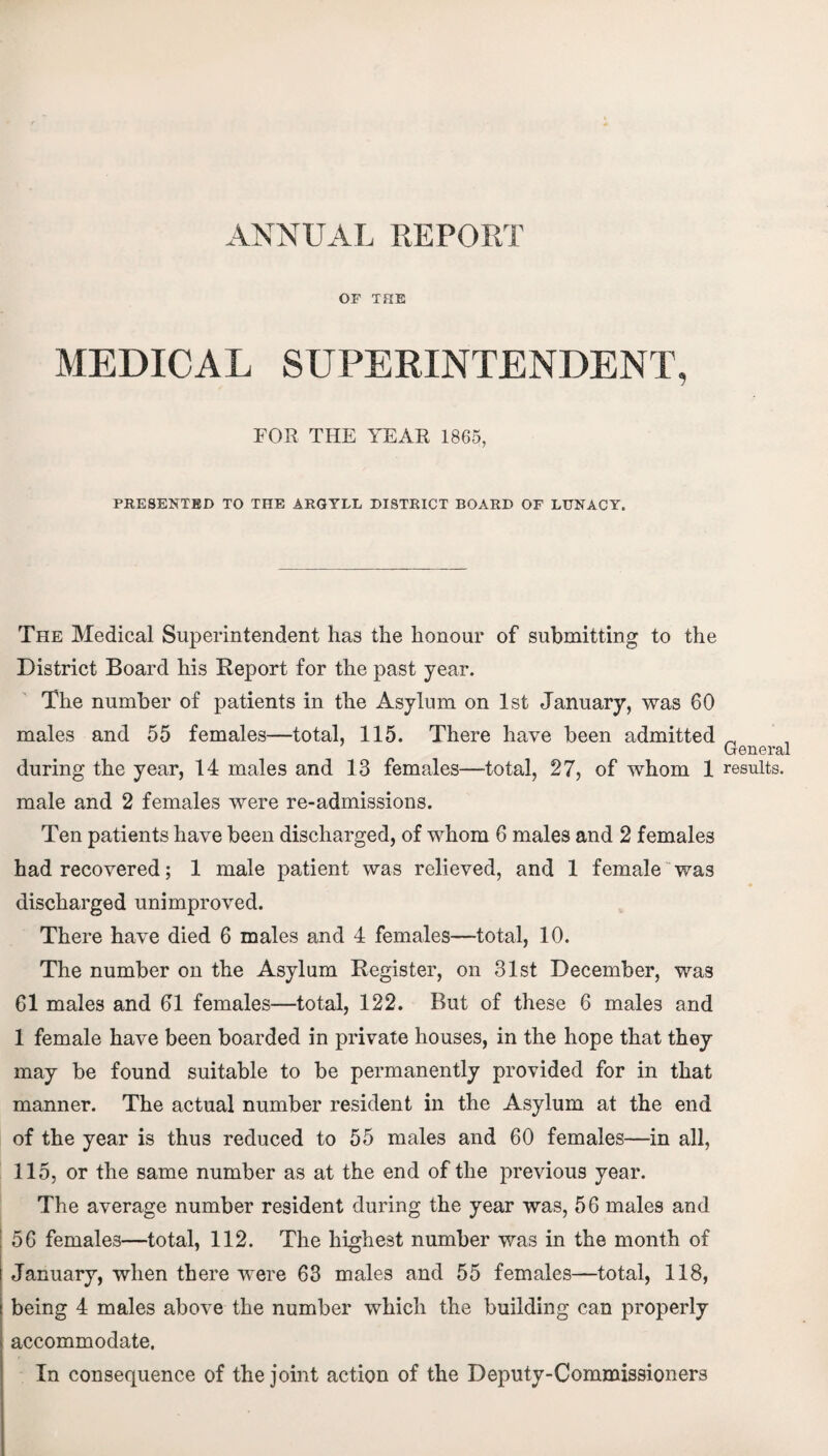 ANNUAL REPORT OF THE MEDICAL SUPERINTENDENT, FOR THE YEAR 1865, PRESENTED TO THE ARGYLL DISTRICT BOARD OF LUNACY. The Medical Superintendent has the honour of submitting to the District Board his Report for the past year. The number of patients in the Asylum on 1st January, was 60 males and 55 females—total, 115. There have been admitted General during the year, 14 males and 13 females—total, 27, of whom 1 results, male and 2 females were re-admissions. Ten patients have been discharged, of whom 6 males and 2 females had recovered; 1 male patient was relieved, and 1 female was discharged unimproved. There have died 6 males and 4 females—total, 10. The number on the Asylum Register, on 31st December, was 61 males and 61 females—total, 122. But of these 6 males and 1 female have been boarded in private houses, in the hope that they may be found suitable to be permanently provided for in that manner. The actual number resident in the Asylum at the end of the year is thus reduced to 55 males and 60 females—in all, 115, or the same number as at the end of the previous year. The average number resident during the year was, 56 males and 56 females—total, 112. The highest number was in the month of January, when there were 63 males and 55 females—total, 118, being 4 males above the number which the building can properly accommodate. In consequence of the joint action of the Deputy-Commissioners