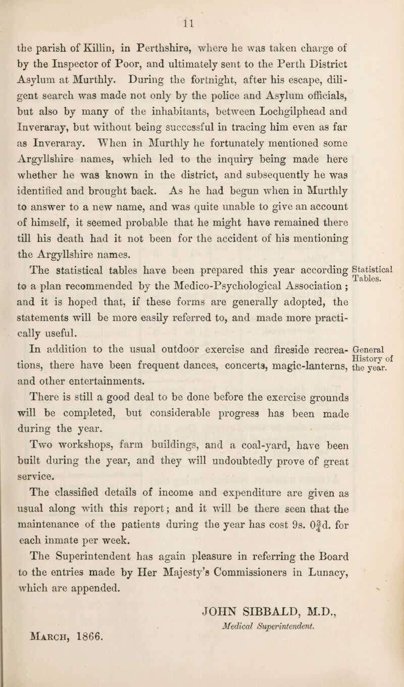 the parish of Killin, in Perthshire, where he was taken charge of by the Inspector of Poor, and ultimately sent to the Perth District Asylum at Murthly. During the fortnight, after his escape, dili¬ gent search was made not only by the police and Asylum officials, but also by many of the inhabitants, between Lochgilphead and Inveraray, but without being successful in tracing him even as far as Inveraray. When in Murthly he fortunately mentioned some Argyllshire names, which led to the inquiry being made here whether he was known in the district, and subsequently he was identified and brought back. As he had begun when in Murthly to answer to a new name, and was quite unable to give an account of himself, it seemed probable that he might hav8 remained there till his death had it not been for the accident of his mentioning the Argyllshire names. The statistical tables have been prepared this year according Statistical Tables. to a plan recommended by the Medico-Psychological Association ; and it is hoped that, if these forms are generally adopted, the statements will be more easily referred to, and made more practi¬ cally useful. In addition to the usual outdoor exercise and fireside recrea- General tions, there have been frequent dances, concerts, magic-lanterns, ttufyear.0* and other entertainments. There is still a good deal to be done before the exercise grounds will be completed, but considerable progress has been made during the year. Two workshops, farm buildings, and a coal-yard, have been built during the year, and they will undoubtedly prove of great service. The classified details of income and expenditure are given as usual along with this report; and it will be there seen that the maintenance of the patients during the year has cost 9s. 0|d. for each inmate per week. The Superintendent has again pleasure in referring the Board to the entries made by Her Majesty’s Commissioners in Lunacy, which are appended. March, 1866. JOHN SIBBALD, M.D., Medical Superintendent.