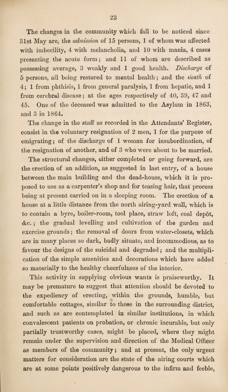 The changes in the community which fall to he noticed since 31st May are, the admission of 15 persons, 1 of whom was affected with imbecility, 4 with melancholia, and 10 with mania, 4 cases presenting the acute form; and 11 of whom are described as possessing average, 3 weakly and 1 good health. Discharge of 5 persons, all being restored to mental health; and the death of 4; 1 from phthisis, 1 from general paralysis, 1 from hepatic, and 1 from cerebral disease; at the ages respectively of 40, 39, 47 and 45. One of the deceased was admitted to the Asylum in 1863, and 3 in 1864. The change in the staff as recorded in the Attendants’ Register, consist in the voluntary resignation of 2 men, 1 for the purpose of emigrating; of the discharge of 1 woman for insubordination, of the resignation of another, and of 3 who were about to be married. The structural changes, either completed or going forward, are the erection of an addition, as suggested in last entry, of a house between the main building and the dead-house, which it is pro¬ posed to use as a carpenter’s shop and for teasing hair, that process being at present carried on in a sleeping room. The erection of a house at a little distance from the north airing-yard wall, which is to contain a byre, boiler-room, tool place, straw loft, coal depot, &c.; the gradual levelling and cultivation of the garden and exercise grounds; the removal of doors from water-closets, which are in many places so dark, badly situate, and incommodious, as to favour the designs of the suicidal and degraded; and the multipli¬ cation of the simple amenities and decorations which have added so materially to the healthy cheerfulness of the interior. This activity in supplying obvious wants is praiseworthy. It may be premature to suggest that attention should be devoted to the expediency of erecting, within the grounds, humble, but comfortable cottages, similar to those in the surrounding district, and such as are contemplated in similar institutions, in which convalescent patients on probation, or chronic incurable, but only partially trustworthy cases, might be placed, where they might remain under the supervision and direction of the Medical Officer as members of the community; and at present, the only urgent matters for consideration are the state of the airing courts which are at some points positively dangerous to the infirm and feeble,