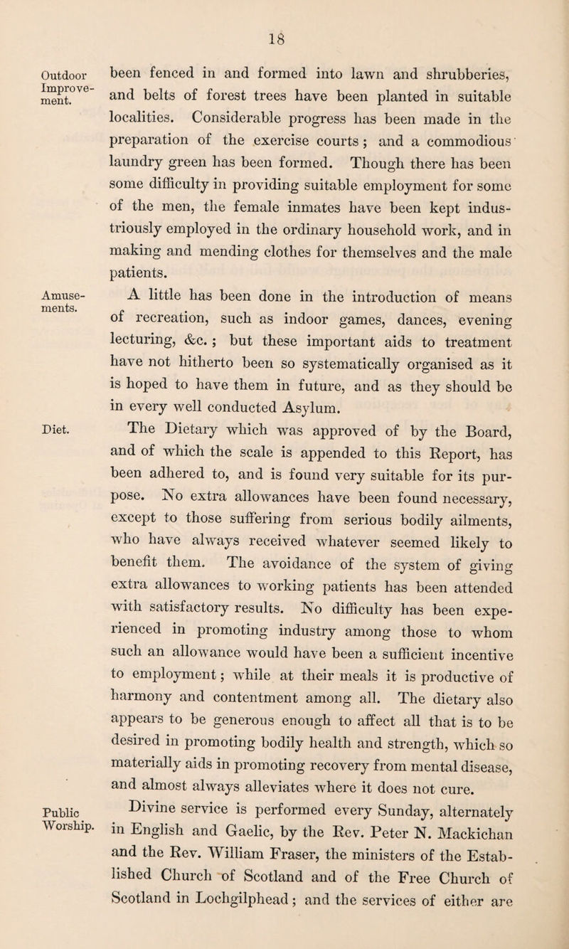Outdoor Improve¬ ment. Amuse¬ ments. Diet. Public Worship. been fenced in and formed into lawn and shrubberies, and belts of forest trees have been planted in suitable localities. Considerable progress has been made in the preparation of the exercise courts; and a commodious laundry green has been formed. Though there has been some difficulty in providing suitable employment for some of the men, the female inmates have been kept indus¬ triously employed in the ordinary household work, and in making and mending clothes for themselves and the male patients. A little has been done in the introduction of means of recreation, such as indoor games, dances, evening lecturing, &c.; but these important aids to treatment have not hitherto been so systematically organised as it is hoped to have them in future, and as they should be in every well conducted Asylum. The Dietary which was approved of by the Board, and of which the scale is appended to this Report, has been adhered to, and is found very suitable for its pur¬ pose. No extra allowances have been found necessary, except to those suffering from serious bodily ailments, who have always received whatever seemed likely to benefit them. The avoidance of the system of giving extra allowances to working patients has been attended with satisfactory results. No difficulty has been expe¬ rienced in promoting industry among those to whom such an allowance would have been a sufficient incentive to employment; while at their meals it is productive of harmony and contentment among all. The dietary also appears to be generous enough to affect all that is to be desired in promoting bodily health and strength, which so materially aids in promoting recovery from mental disease, and almost always alleviates where it does not cure. Divine service is performed every Sunday, alternately in English and Gaelic, by the Rev. Peter N. Mackichan and the Rev. William Fraser, the ministers of the Estab¬ lished Church of Scotland and of the Free Church of Scotland in Lochgilphead; and the services of either are