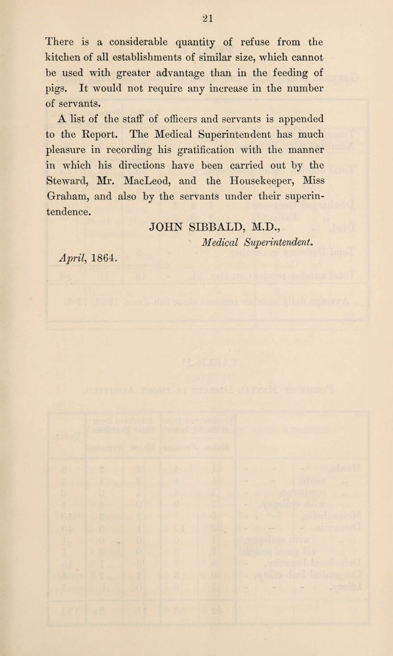 There is a considerable quantity of refuse from the kitchen of all establishments of similar size, which cannot be used with greater advantage than in the feeding of pigs. It would not require any increase in the number of servants. A list of the staff of officers and servants is appended to the Report. The Medical Superintendent has much pleasure in recording his gratification with the manner in which his directions have been carried out by the Steward, Mr. MacLeod, and the Housekeeper, Miss Graham, and also by the servants under their superin¬ tendence. JOHN SIBBALD, M.D., Medical Superintendent. April, 1864.