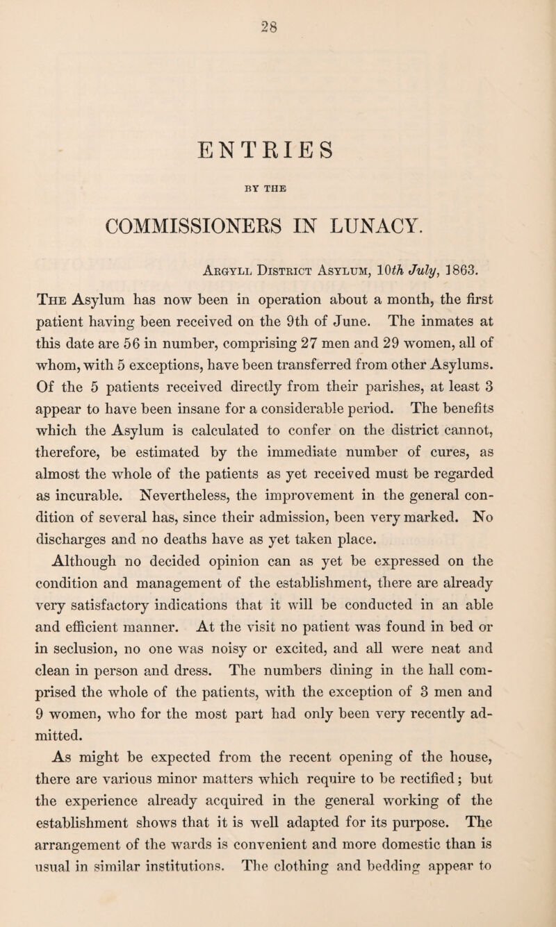 ENTRIES BY THE COMMISSIONERS IN LUNACY. Argyll District Asylum, 10th July, 1863. The Asylum has now been in operation about a month, the first patient having been received on the 9th of June. The inmates at this date are 56 in number, comprising 27 men and 29 women, all of whom, with 5 exceptions, have been transferred from other Asylums. Of the 5 patients received directly from their parishes, at least 3 appear to have been insane for a considerable period. The benefits which the Asylum is calculated to confer on the district cannot, therefore, be estimated by the immediate number of cures, as almost the whole of the patients as yet received must be regarded as incurable. Nevertheless, the improvement in the general con¬ dition of several has, since their admission, been very marked. No discharges and no deaths have as yet taken place. Although no decided opinion can as yet be expressed on the condition and management of the establishment, there are already very satisfactory indications that it will be conducted in an able and efficient manner. At the visit no patient was found in bed or in seclusion, no one was noisy or excited, and all were neat and clean in person and dress. The numbers dining in the hall com¬ prised the whole of the patients, with the exception of 3 men and 9 women, who for the most part had only been very recently ad¬ mitted. As might be expected from the recent opening of the house, there are various minor matters which require to be rectified; but the experience already acquired in the general working of the establishment shows that it is well adapted for its purpose. The arrangement of the wards is convenient and more domestic than is usual in similar institutions. The clothing and bedding appear to