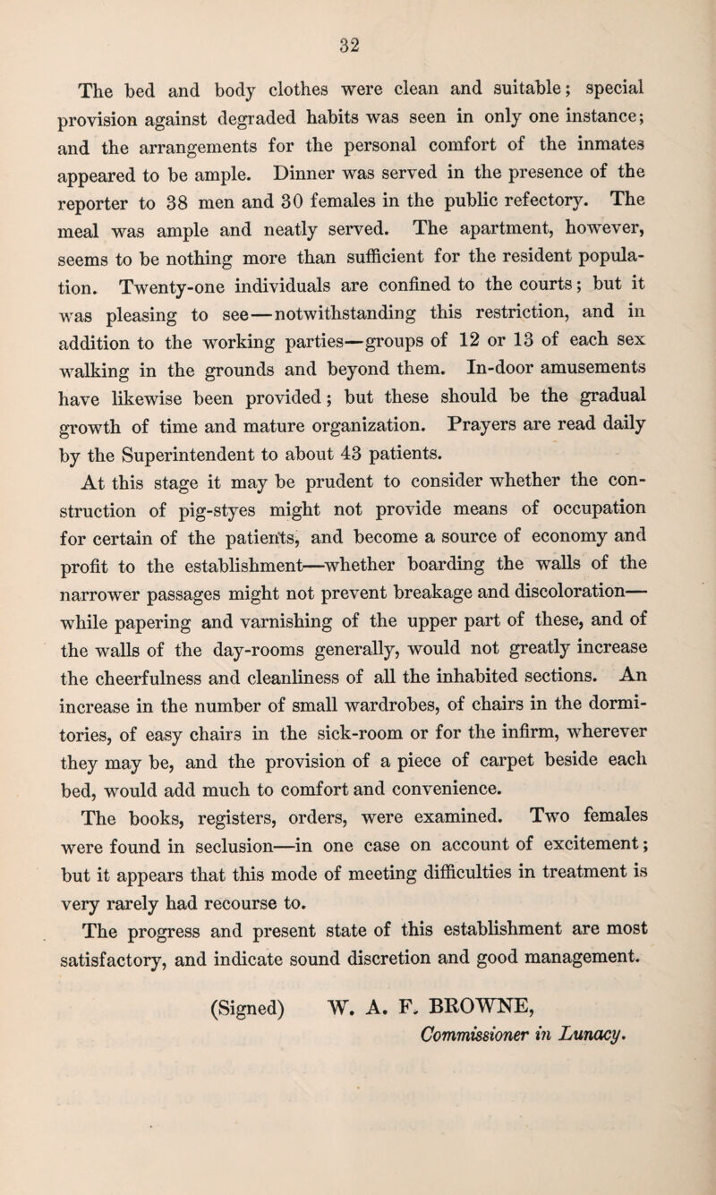 The bed and body clothes were clean and suitable; special provision against degraded habits was seen in only one instance; and the arrangements for the personal comfort of the inmates appeared to be ample. Dinner was served in the presence of the reporter to 38 men and 30 females in the public refectory. The meal was ample and neatly served. The apartment, however, seems to be nothing more than sufficient for the resident popula¬ tion. Twenty-one individuals are confined to the courts; but it was pleasing to see—notwithstanding this restriction, and in addition to the working parties—groups of 12 or 13 of each sex walking in the grounds and beyond them. In-door amusements have likewise been provided; but these should be the gradual growth of time and mature organization. Prayers are read daily by the Superintendent to about 43 patients. At this stage it may be prudent to consider whether the con¬ struction of pig-styes might not provide means of occupation for certain of the patients, and become a source of economy and profit to the establishment—whether boarding the walls of the narrower passages might not prevent breakage and discoloration— while papering and varnishing of the upper part of these, and of the walls of the day-rooms generally, would not greatly increase the cheerfulness and cleanliness of all the inhabited sections. An increase in the number of small wardrobes, of chairs in the dormi¬ tories, of easy chairs in the sick-room or for the infirm, wherever they may be, and the provision of a piece of carpet beside each bed, would add much to comfort and convenience. The books, registers, orders, were examined. Two females were found in seclusion—in one case on account of excitement; but it appears that this mode of meeting difficulties in treatment is very rarely had recourse to. The progress and present state of this establishment are most satisfactory, and indicate sound discretion and good management. (Signed) W. A. F* BROWNE, Commissioner in Lunacy.