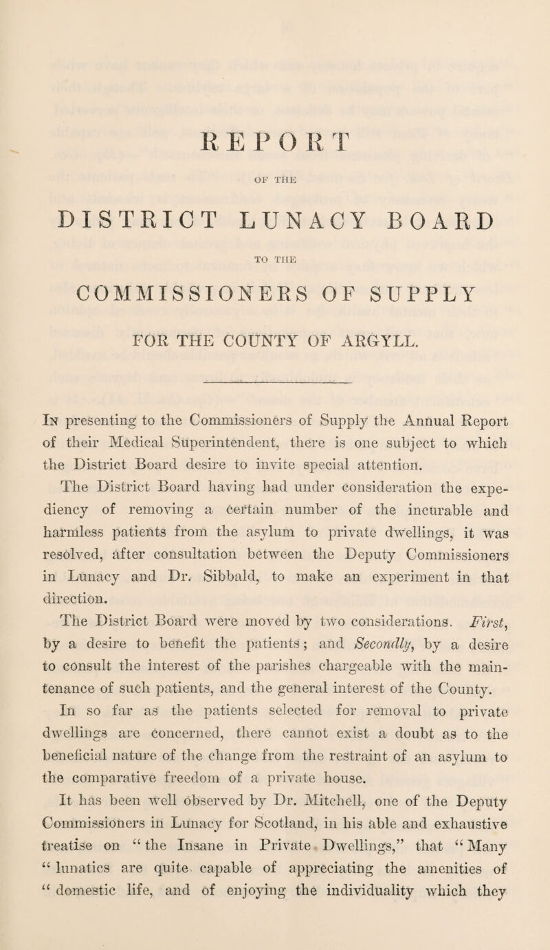 OF THE DISTRICT LUNACY BOARD TO TIIE COMMISSIONERS OF SUPPLY FOR THE COUNTY OF ARGYLL. In presenting to the Commissioners of Supply the Annual Report of their Medical Superintendent, there is one subject to which the District Board desire to invite special attention. The District Board having had under consideration the expe¬ diency of removing a certain number of the incurable and harmless patients from the asylum to private dwellings, it was resolved, after consultation between the Deputy Commissioners in Lunacy and Die Sibbald, to make an experiment in that direction. The District Board were moved by two considerations. First, bJ a desire to benefit the patients; and Secondly, by a desire to consult the interest of the parishes chargeable with the main¬ tenance of such patients, and the general interest of the County. In so far as the patients selected for removal to private dwellings are concerned, there cannot exist a doubt as to the beneficial nature of the change from the restraint of an asylum to the comparative freedom of a private house. It lias been well observed by Dr. Mitchell, one of the Deputy Commissioners in Lunacy for Scotland, in his able and exhaustive treatise on “ the Insane in Private Dwellings,” that “ Many “ lunatics are quite capable of appreciating the amenities of u domestic life, and of enjoying the individuality which they