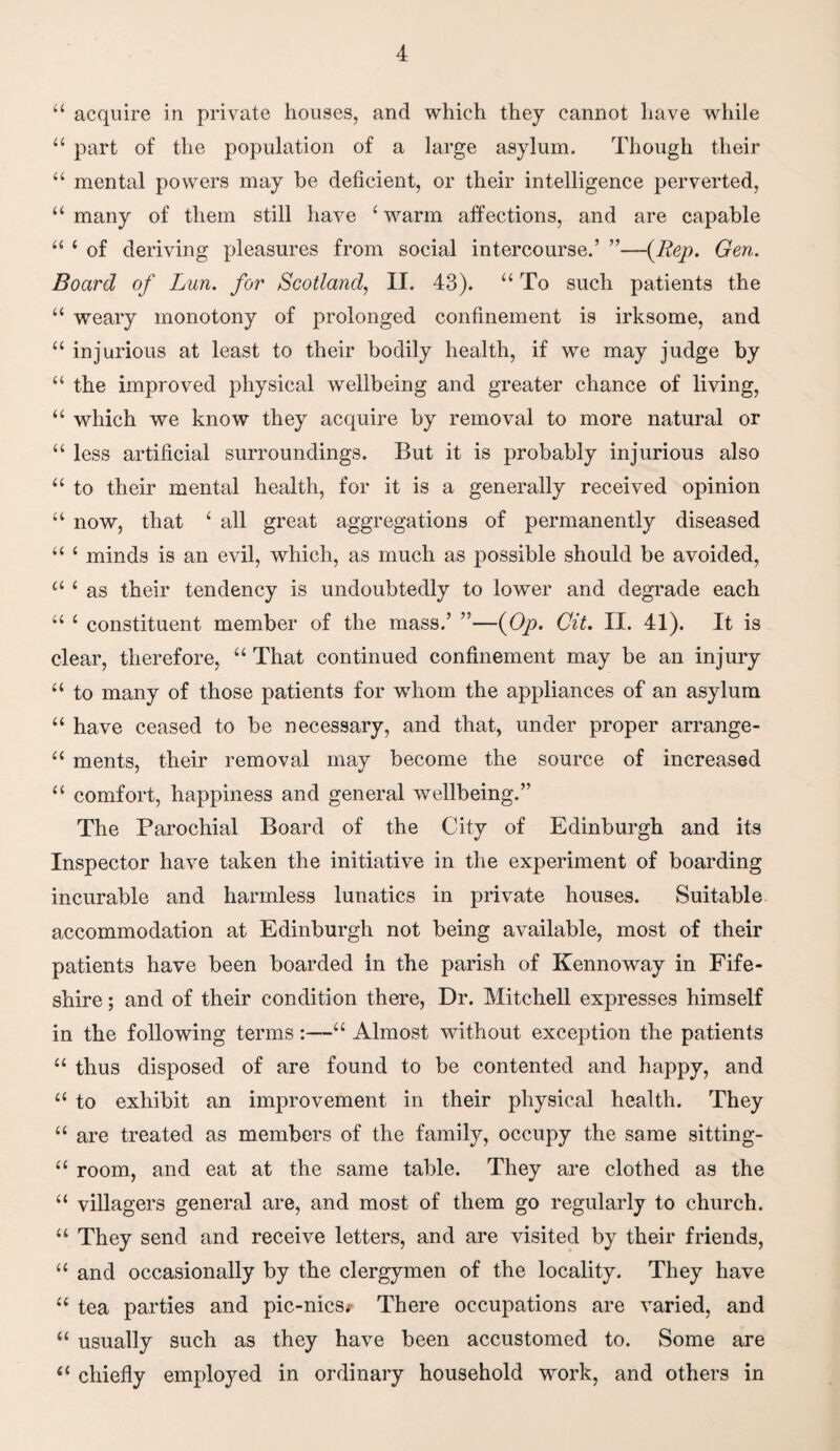 44 acquire in private houses, and which they cannot have while 44 part of the population of a large asylum. Though their 44 mental powers may be deficient, or their intelligence perverted, 44 many of them still have 4 warm affections, and are capable 44 4 of deriving pleasures from social intercourse.’ ”—(Rep. Gen. Board of Lun. for Scotland, II. 43). “To such patients the 44 weary monotony of prolonged confinement is irksome, and 44 injurious at least to their bodily health, if we may judge by 44 the improved physical wellbeing and greater chance of living, 44 which we know they acquire by removal to more natural or 44 less artificial surroundings. But it is probably injurious also 44 to their mental health, for it is a generally received opinion 44 now, that 4 all great aggregations of permanently diseased 44 4 minds is an evil, which, as much as possible should be avoided, 44 4 as their tendency is undoubtedly to lower and degrade each 44 4 constituent member of the mass.’ ”—(Oy>. Cit. II. 41). It is clear, therefore, 44 That continued confinement may be an injury 44 to many of those patients for whom the appliances of an asylum 44 have ceased to be necessary, and that, under proper arrange- 44 ments, their removal may become the source of increased 44 comfort, happiness and general wellbeing.” The Parochial Board of the City of Edinburgh and its Inspector have taken the initiative in the experiment of boarding incurable and harmless lunatics in private houses. Suitable accommodation at Edinburgh not being available, most of their patients have been boarded in the parish of Kennoway in Fife- shire ; and of their condition there, Dr. Mitchell expresses himself in the following terms:—44 Almost without exception the patients 44 thus disposed of are found to be contented and happy, and 44 to exhibit an improvement in their physical health. They 44 are treated as members of the family, occupy the same sitting- 44 room, and eat at the same table. They are clothed as the 44 villagers general are, and most of them go regularly to church. 44 They send and receive letters, and are visited by their friends, 44 and occasionally by the clergymen of the locality. They have 44 tea parties and pic-nicSi There occupations are varied, and 44 usually such as they have been accustomed to. Some are 44 chiefly employed in ordinary household work, and others in