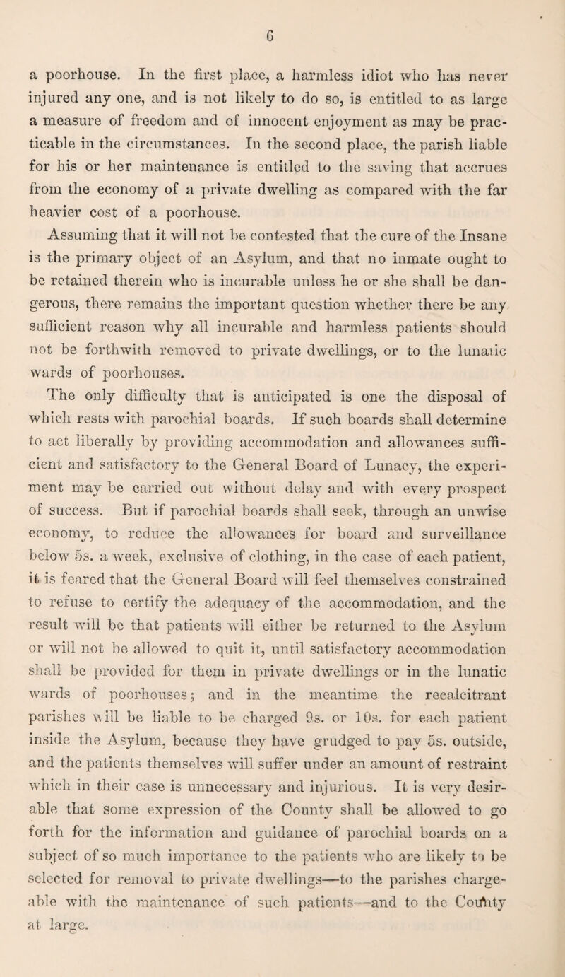 a poorhouse. In the first place, a harmless idiot who has never injured any one, and is not likely to do so, is entitled to as large a measure of freedom and of innocent enjoyment as may be prac¬ ticable in the circumstances. In the second place, the parish liable for his or her maintenance is entitled to the saving that accrues from the economy of a private dwelling as compared with the far heavier cost of a poorhouse. Assuming that it will not be contested that the cure of the Insane is the primary object of an Asylum, and that no inmate ought to be retained therein who is incurable unless he or she shall be dan¬ gerous, there remains the important question whether there be any sufficient reason why all incurable and harmless patients should not be forthwith removed to private dwellings, or to the lunatic wards of poorhouses. The only difficulty that is anticipated is one the disposal of which rests with parochial boards. If such boards shall determine to act liberally by providing accommodation and allowances suffi¬ cient and satisfactory to the General Board of Lunacy, the experi¬ ment may be carried out without delay and with every prospect of success. But if parochial boards shall seek, through an unwise economy, to reduce the allowances for board and surveillance below 5s. a week, exclusive of clothing, in the case of each patient, it is feared that the General Board will feel themselves constrained to refuse to certify the adequacy of the accommodation, and the result will be that patients will either be returned to the Asylum or will not be allowed to quit it, until satisfactory accommodation shall be provided for them in private dwellings or in the lunatic wards of poorhouses; and in the meantime the recalcitrant parishes will be liable to be charged 9s. or 10s. for each patient inside the Asylum, because they have grudged to pay 5s. outside, and the patients themselves will suffer under an amount of restraint which in their case is unnecessary and injurious. It is very desir¬ able that some expression of the County shall be allowmd to go forth for the information and guidance of parochial boards on a subject of so much importance to the patients wTho are likely to be selected for removal to private dwellings—to the parishes charge¬ able with the maintenance of such patients—and to the Coirtity at large.