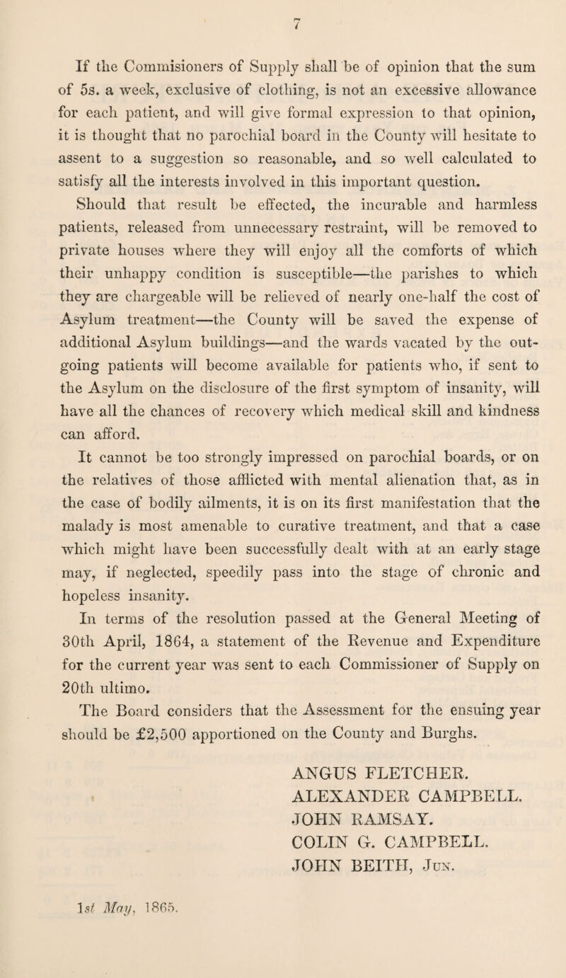 / If the Commisioners of Supply shall be of opinion that the sum of 5s. a week, exclusive of clothing, is not an excessive allowance for each patient, and will give formal expression to that opinion, it is thought that no parochial board in the County will hesitate to assent to a suggestion so reasonable, and so well calculated to satisfy all the interests involved in this important question. Should that result be effected, the incurable and harmless patients, released from unnecessary restraint, will be removed to private houses where they will enjoy all the comforts of which their unhappy condition is susceptible—the parishes to which they are chargeable will be relieved of nearly one-half the cost of Asylum treatment—the County will be saved the expense of additional Asylum buildings—and the wards vacated by the out¬ going patients will become available for patients who, if sent to the Asylum on the disclosure of the first symptom of insanity, will have all the chances of recovery which medical skill and kindness can afford. It cannot be too strongly impressed on parochial boards, or on the relatives of those afflicted with mental alienation that, as in the case of bodily ailments, it is on its first manifestation that the malady is most amenable to curative treatment, and that a case which might have been successfully dealt with at an early stage may, if neglected, speedily pass into the stage of chronic and hopeless insanity. In terms of the resolution passed at the General Meeting of 30th April, 1864, a statement of the Revenue and Expenditure for the current year was sent to each Commissioner of Supply on 20th ultimo. The Board considers that the Assessment for the ensuing year should be £2,500 apportioned on the County and Burghs. ANGUS FLETCHER, ALEXANDER CAMPBELL. JOHN RAMSAY. COLIN G. CAMPBELL, JOHN BEITH, Jun. 1 st May, 1865.