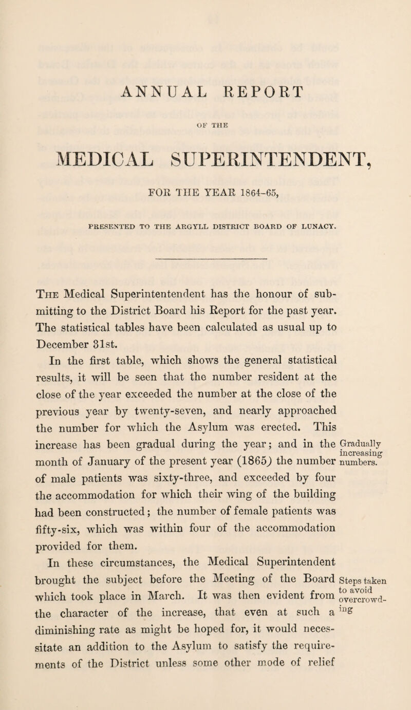 ANNUAL REPORT OF THE MEDICAL SUPERINTENDENT, FOR THE YEAR 1864-65, PRESENTED TO THE ARGYLL DISTRICT BOARD OF LUNACY. The Medical Superintentendent has the honour of sub¬ mitting to the District Board his Report for the past year. The statistical tables have been calculated as usual up to December 31st. In the first table, which shows the general statistical results, it will be seen that the number resident at the close of the year exceeded the number at the close of the previous year by twenty-seven, and nearly approached the number for which the Asylum was erected. This increase has been gradual during the year; and in the Gradually increasing month of January of the present year (1865J the number numbers, of male patients was sixty-three, and exceeded by four the accommodation for which their wing of the building had been constructed; the number of female patients was fifty-six, which was within four of the accommodation provided for them. In these circumstances, the Medical Superintendent brought the subject before the Meeting of the Board Steps taken which took place in March. It was then evident from ovemwd- the character of the increase, that even at such a 1B£ diminishing rate as might be hoped for, it would neces¬ sitate an addition to the Asylum to satisfy the require¬ ments of the District unless some other mode of relief