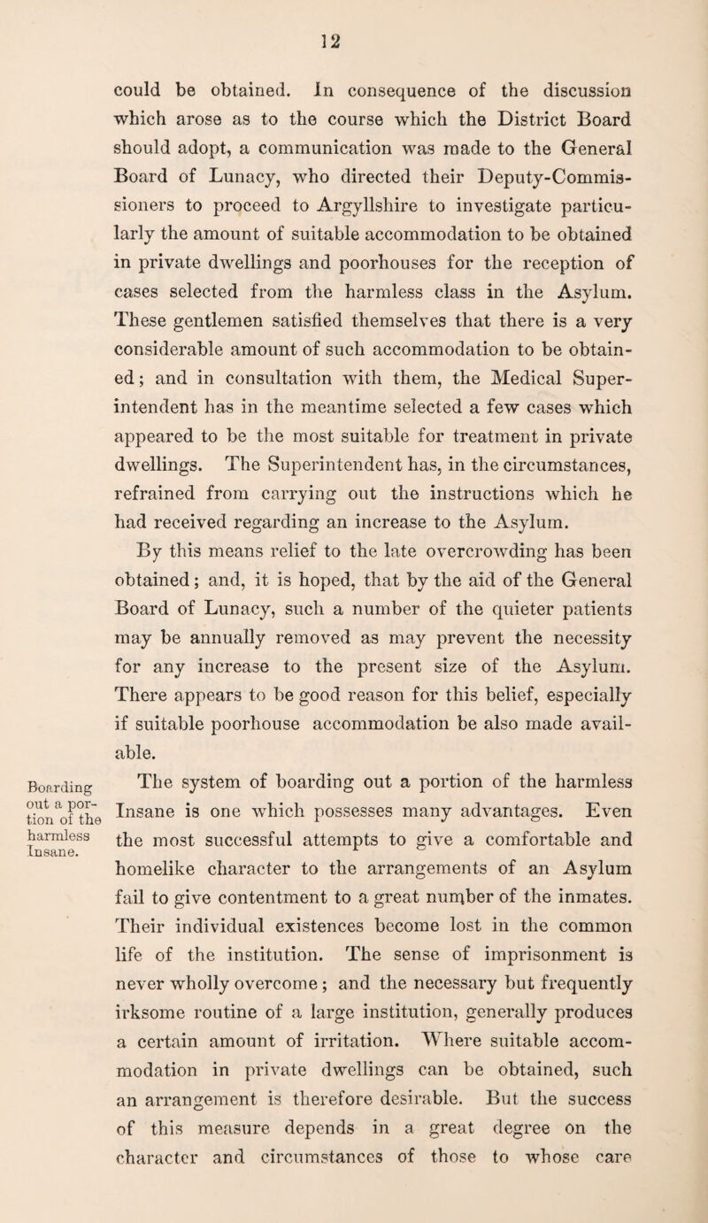 Boarding out a por¬ tion of the harmless Insane. could be obtained. In consequence of the discussion which arose as to the course which the District Board should adopt, a communication was made to the General Board of Lunacy, who directed their Deputy-Commis¬ sioners to proceed to Argyllshire to investigate particu¬ larly the amount of suitable accommodation to be obtained in private dwellings and poorhouses for the reception of cases selected from the harmless class in the Asylum. These gentlemen satisfied themselves that there is a very considerable amount of such accommodation to be obtain¬ ed ; and in consultation with them, the Medical Super¬ intendent has in the meantime selected a few cases which appeared to be the most suitable for treatment in private dwellings. The Superintendent has, in the circumstances, refrained from carrying out the instructions which he had received regarding an increase to the Asylum. By this means relief to the late overcrowding has been obtained; and, it is hoped, that by the aid of the General Board of Lunacy, such a number of the quieter patients may be annually removed as may prevent the necessity for any increase to the present size of the Asylum. There appears to be good reason for this belief, especially if suitable poorhouse accommodation be also made avail¬ able. The system of boarding out a portion of the harmless Insane is one which possesses many advantages. Even the most successful attempts to give a comfortable and homelike character to the arrangements of an Asylum fail to give contentment to a great nurqber of the inmates. Their individual existences become lost in the common life of the institution. The sense of imprisonment is never wholly overcome; and the necessary but frequently irksome routine of a large institution, generally produces a certain amount of irritation. Where suitable accom¬ modation in private dwellings can be obtained, such an arrangement is therefore desirable. But the success of this measure depends in a great degree on the character and circumstances of those to whose care