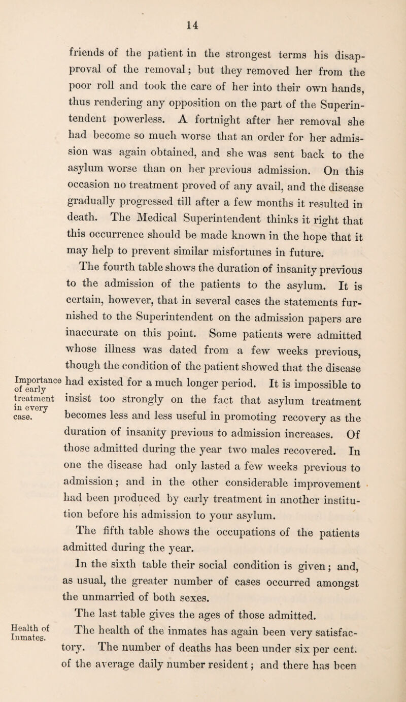 friends of the patient in the strongest terms his disap¬ proval of the removal; but they removed her from the poor roll and took the care of her into their own hands, thus rendering any opposition on the part of the Superin¬ tendent powerless. A fortnight after her removal she had become so much worse that an order for her admis¬ sion was again obtained, and she was sent back to the asylum worse than on her previous admission. On this occasion no treatment proved of any avail, and the disease gradually progressed till after a few months it resulted in death. The Medical Superintendent thinks it right that this occurrence should be made known in the hope that it may help to prevent similar misfortunes in future. I he fourth table shows the duration of insanity previous Importance of early treatment in every case. Health of Inmates. to the admission of the patients to the asylum. It is certain, however, that in several cases the statements fur¬ nished to the Superintendent on the admission papers are inaccurate on this point. Some patients were admitted whose illness was dated from a few weeks previous, though the condition of the patient showed that the disease had existed for a much longer period. It is impossible to insist too strongly on the fact that asylum treatment becomes less and less useful in promoting recovery as the duration of insanity previous to admission increases. Of those admitted during the year two males recovered. In one the disease had only lasted a few weeks previous to admission; and in the other considerable improvement had been produced by early treatment in another institu¬ tion before his admission to your asylum. The fifth table shows the occupations of the patients admitted during the year. In the sixth table their social condition is given; and, as usual, the greater number of cases occurred amongst the unmarried of both sexes. The last table gives the ages of those admitted. The health of the inmates has again been very satisfac¬ tory. The number of deaths has been under six per cent, of the average daily number resident; and there has been