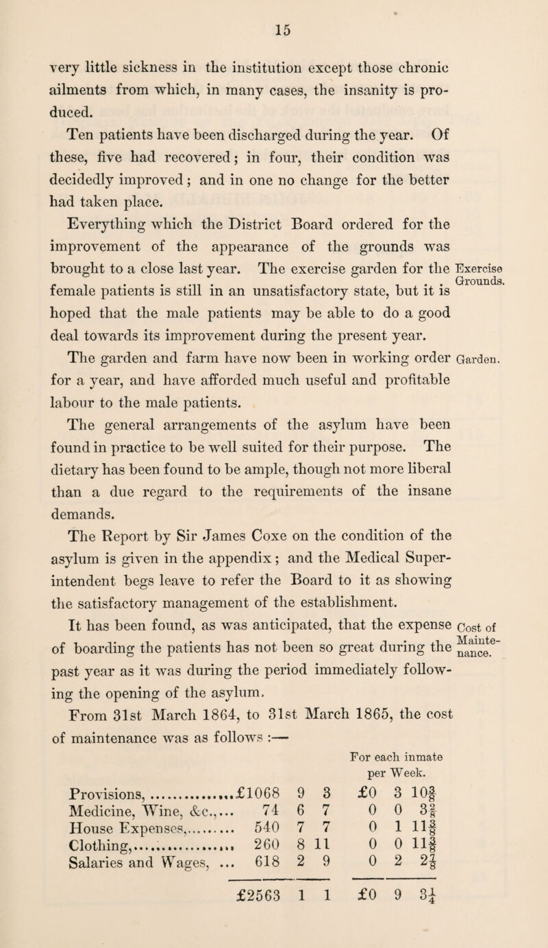 very little sickness in the institution except those chronic ailments from which, in many cases, the insanity is pro¬ duced. Ten patients have been discharged during the year. Of these, five had recovered; in four, their condition was decidedly improved; and in one no change for the better had taken place. Everything which the District Board ordered for the improvement of the appearance of the grounds was brought to a close last year. The exercise garden for the Exercise _ , ....... . - , . . Grounds. female patients is still m an unsatisfactory state, but it is hoped that the male patients may be able to do a good deal towards its improvement during the present year. The garden and farm have now been in working order Garden, for a year, and have afforded much useful and profitable labour to the male patients. The general arrangements of the asylum have been found in practice to be well suited for their purpose. The dietary has been found to be ample, though not more liberal than a due regard to the requirements of the insane demands. The Report by Sir James Coxe on the condition of the asylum is given in the appendix; and the Medical Super¬ intendent begs leave to refer the Board to it as showing the satisfactory management of the establishment. It has been found, as was anticipated, that the expense cost of of boarding the patients has not been so great during the ^^ete past year as it was during the period immediately follow¬ ing the opening of the asylum, From 31st March 1864, to 31st March 1865, the cost of maintenance was as follows :— For each inmate per Week. Provisions,. .,.£1068 9 3 £0 3 io| Medicine, Wine, &c., 74 6 7 0 0 3f House Expenses,. ... 540 7 7 0 1 Ilf Clothing......... ... 260 8 11 0 0 n§ Salaries and Wages, ... 618 2 9 0 2 n £0 9 3J £2563 1 1