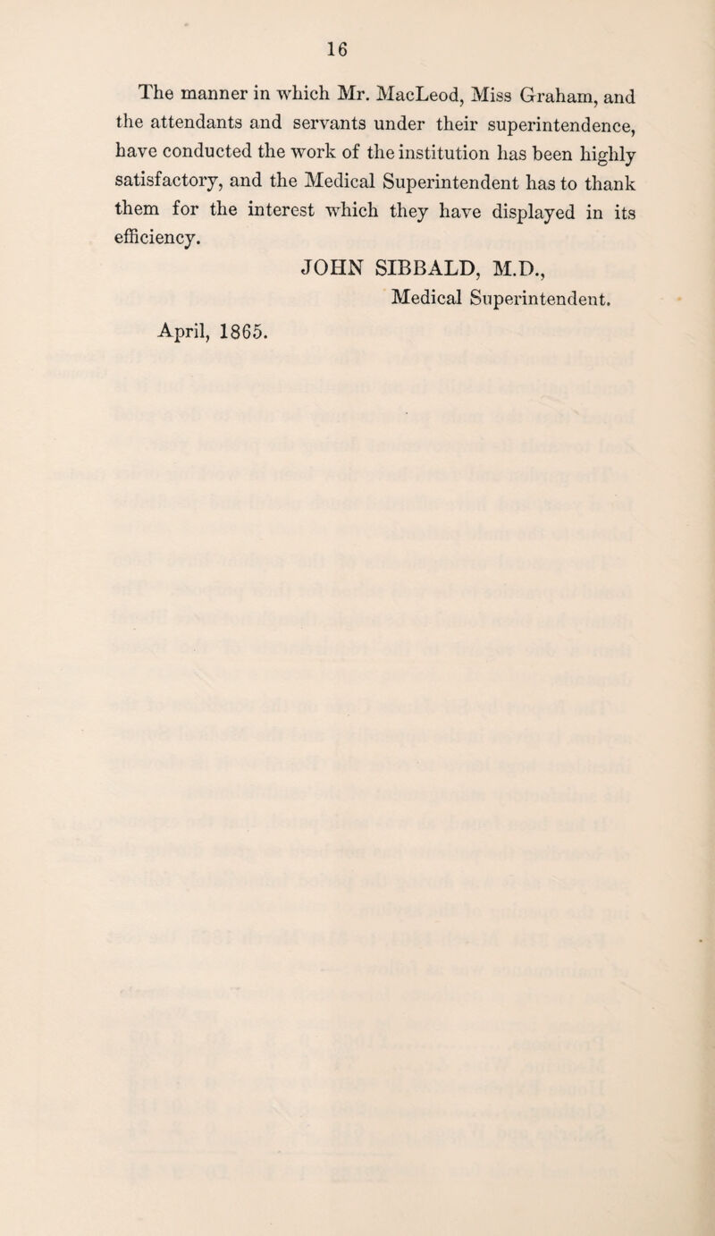 The manner in which Mr. MacLeod, Miss Graham, and the attendants and servants under their superintendence, have conducted the work of the institution has been highly satisfactory, and the Medical Superintendent has to thank them for the interest which they have displayed in its efficiency. JOHN SIBBALD, M.D., Medical Superintendent. April, 1865.