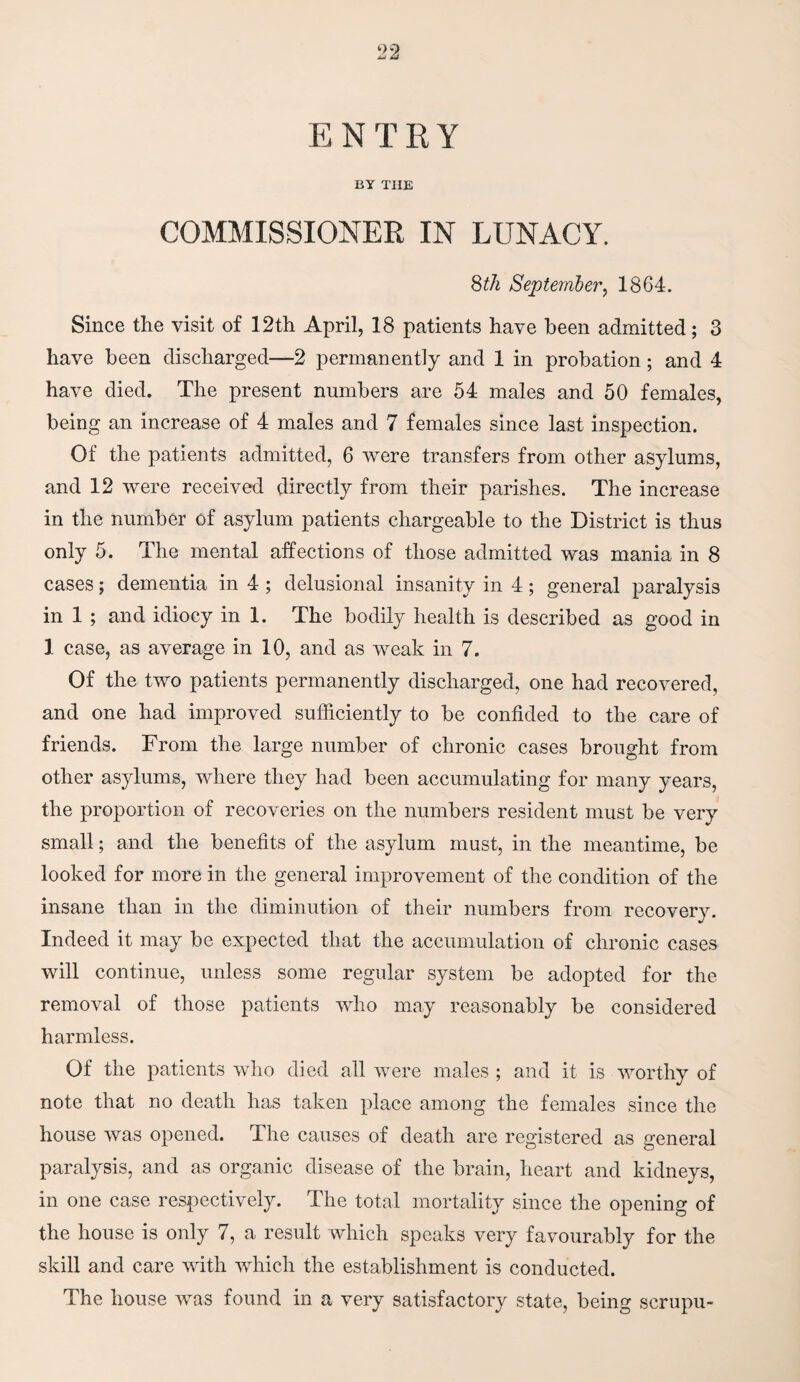 ENTRY BY THE COMMISSIONER IN LUNACY. 8th September, 1864. Since the visit of 12th April, 18 patients have been admitted; 3 have been discharged—2 permanently and 1 in probation; and 4 have died. The present numbers are 54 males and 50 females, being an increase of 4 males and 7 females since last inspection. Of the patients admitted, 6 were transfers from other asylums, and 12 were received directly from their parishes. The increase in the number of asylum patients chargeable to the District is thus only 5. The mental affections of those admitted was mania in 8 cases; dementia in 4 ; delusional insanity in 4; general paralysis in 1 ; and idiocy in 1. The bodily health is described as good in 1 case, as average in 10, and as weak in 7. Of the two patients permanently discharged, one had recovered, and one had improved sufficiently to be confided to the care of friends. From the large number of chronic cases brought from other asylums, where they had been accumulating for many years, the proportion of recoveries on the numbers resident must be very small; and the benefits of the asylum must, in the meantime, be looked for more in the general improvement of the condition of the insane than in the diminution of their numbers from recovery. Indeed it may be expected that the accumulation of chronic cases will continue, unless some regular system be adopted for the removal of those patients who may reasonably be considered harmless. Of the patients who died all were males ; and it is worthy of note that no death has taken place among the females since the house was opened. The causes of death are registered as general paralysis, and as organic disease of the brain, heart and kidneys, in one case respectively. The total mortality since the opening of the house is only 7, a result which speaks very favourably for the skill and care with which the establishment is conducted. The house was found in a very satisfactory state, being scrupu-