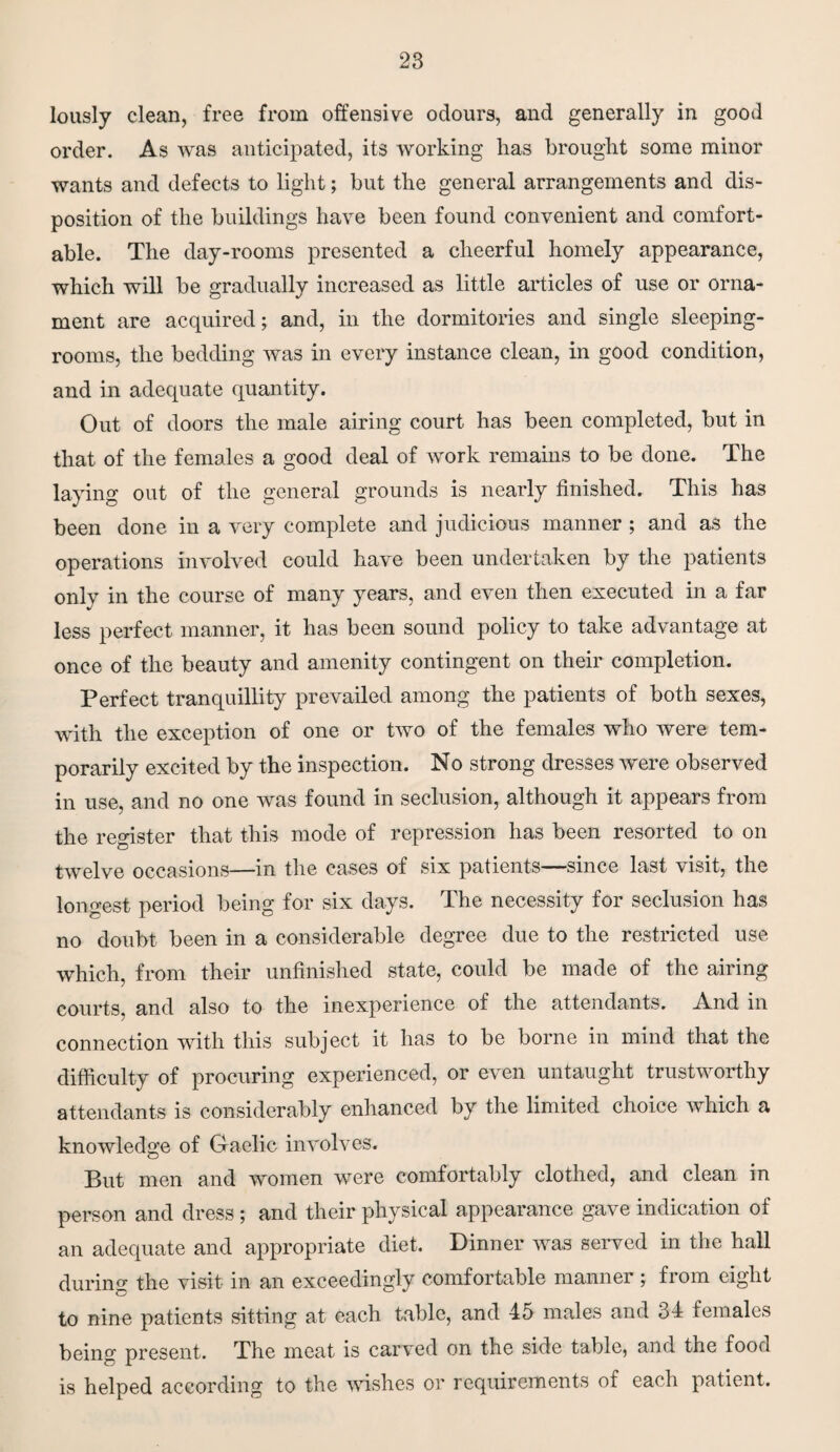 lously clean, free from offensive odours, and generally in good order. As was anticipated, its working has brought some minor wants and defects to light; but the general arrangements and dis¬ position of the buildings have been found convenient and comfort¬ able. The day-rooms presented a cheerful homely appearance, which will be gradually increased as little articles of use or orna¬ ment are acquired; and, in the dormitories and single sleeping- rooms, the bedding was in every instance clean, in good condition, and in adequate quantity. Out of doors the male airing court has been completed, but in that of the females a good deal of work remains to be done. The laying out of the general grounds is nearly finished. This has been done in a very complete and judicious manner ; and as the operations involved could have been undertaken by the patients only in the course of many years, and even then executed in a far less perfect manner, it has been sound policy to take advantage at once of the beauty and amenity contingent on their completion. Perfect tranquillity prevailed among the patients of both sexes, with the exception of one or two of the females who were tem¬ porarily excited by the inspection. No strong dresses were observed in use, and no one was found in seclusion, although it appears from the register that this mode of repression has been resorted to on twelve occasions—in the cases of six patients—since last visit, the longest period being for six days. The necessity for seclusion has no doubt been in a considerable degree due to the restricted use which, from their unfinished state, could be made of the airing courts, and also to the inexperience of the attendants. And in connection with this subject it lias to be borne in mind that the difficulty of procuring experienced, or even untaught trustworthy attendants is considerably enhanced by the limited choice which a knowledge of Gaelic involves. But men and women were comfortably clothed, and clean in person and dress; and their physical appearance gave indication of an adequate and appropriate diet. Dinner was served in the hall during the visit in an exceedingly comfortable manner ; from eight to nine patients sitting at each table, and 45 males and 34 females being present. The meat is carved on the side table, and the food is helped according to the wishes or requirements of each patient.