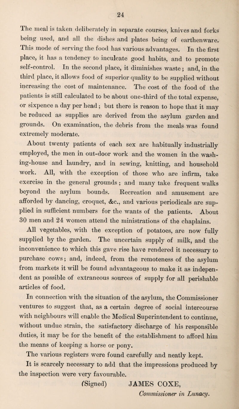 Ihe meal is taken deliberately in separate courses, knives and forks being used, and all the dishes and plates being of earthenware. This mode of serving the food has various advantages. In the first place, it has a tendency to inculcate good habits, and to promote self-control. In the second place, it diminishes waste; and, in the third place, it allows food of superior quality to be supplied without increasing the cost of maintenance. The cost of the food of the patients is still calculated to be about one-third of the total expense, or sixpence a day per head; but there is reason to hope that it may be reduced as supplies are derived from the asylum garden and grounds. On examination, the debris from the meals was found extremely moderate. About twenty patients of each sex are habitually industrially employed, the men in out-door work and the women in the wash¬ ing-house and laundry, and in sewing, knitting, and household work. All, with the exception of those who are infirm, take exercise in the general grounds ; and many take frequent walks beyond the asylum bounds. Recreation and amusement are afforded by dancing, croquet, &c., and various periodicals are sup¬ plied in sufficient numbers for the wants of the patients. About 30 men and 24 women attend the ministrations of the chaplains. All vegetables, with the exception of potatoes, are now fully supplied by the garden. The uncertain supply of milk, and the inconvenience to which this gave rise have rendered it necessary to purchase cows; and, indeed, from the remoteness of the asylum from markets it will be found advantageous to make it as indepen¬ dent as possible of extraneous sources of supply for all perishable articles of food. In connection with the situation of the asylum, the Commissioner ventures to suggest that, as a certain degree of social intercourse with neighbours will enable the Medical Superintendent to continue, without undue strain, the satisfactory discharge of his responsible duties, it may be for the benefit of the establishment to afford him the means of keeping a horse or pony. The various registers were found carefully and neatly kept. It is scarcely necessary to add that the impressions produced by the inspection were very favourable. fSigned) JAMES COXE, Commissioner in Lunacy.