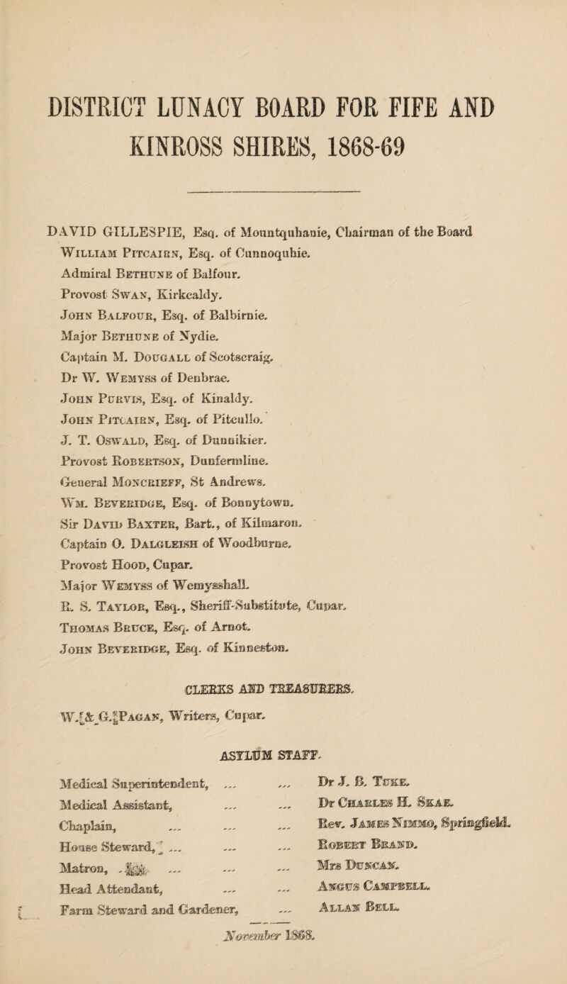 DISTRICT LUNACY BOARD FOR FIFE AND KINROSS SHIRES, 1808-69 DAVID GILLESPIE, Esq. of Mountquhanie, Chairman of the Board William Pitcairn', Esq. of Oumsoquhie. Admiral Bethune of Balfour. Provost Swan, Kirkcaldy. John Balfour, Esq. of Balbirme. Major Bethune of Nydie. Captain M. Dqugall of Scotseraig. Dr W. Wemyss of Den brae. John Purvis, Esq. of Kinaldy. John Pjtcairn, Esq. of Pitcullo. J. T. Oswald, Esq. of Dimnikier. Provost Robertson, Dunfermline. General Moncrikff, St Andrews. Wm. Beveridge, Esq. of Bonnytown. Sir David Baxter, Bart, of Kilmaroti, Captain O. Dalgledsh of Woodberae. Provost Hood, Cupar. Major Wemyss of Wemyashall. R. S. Taylor, Esq., Sheriff-Substitute, Cupar. Thomas Bruce, Esq. of Arnot. John Beveridge, Esq. of Kinneston. CLERKS AID TREASURERS. W.[&JG.£Pagan. Writers, Cupar. asylum staff. Medical Superintendent, Medical Assistant, Chaplain, House Steward, _ ... Matron, . Head Attendant, Farm Steward and Gardener, Dr J. B. Tukk. Dr CHA-ELK'S H. Skae. Rev. James Mimmo, Springfield. Robert Brand. Mrs Duncan. Angus Camjpbelu Allan Bell. jtf&mmber l'SfiSL