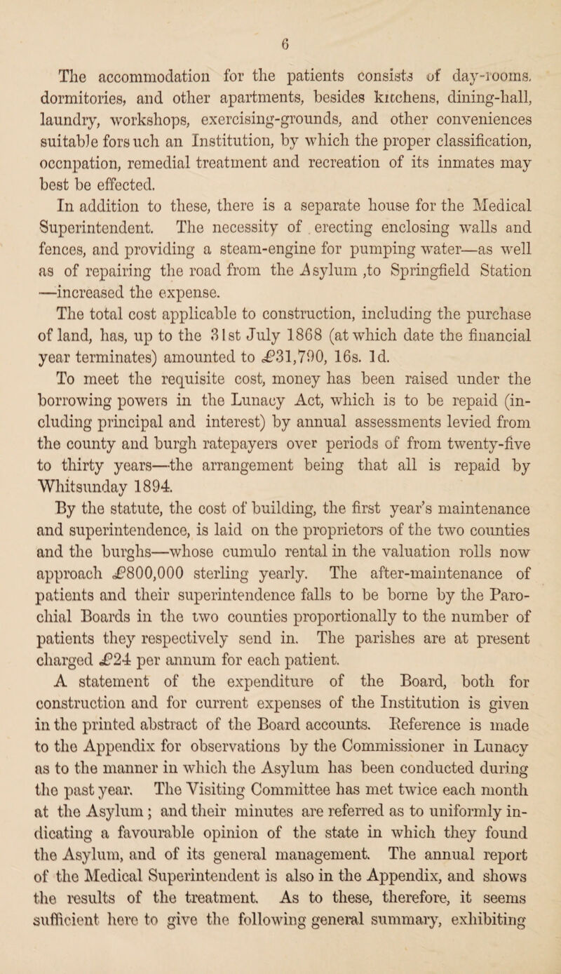 The accommodation for the patients consists of day-rooms, dormitories, and other apartments, besides kitchens, dining-hall, laundry, workshops, exercising-grounds, and other conveniences suitable forsueh an Institution, by which the proper classification, occupation, remedial treatment and recreation of its inmates may best be effected. In addition to these, there is a separate house for the Medical Superintendent. The necessity of . erecting enclosing walls and fences, and providing a steam-engine for pumping water—as well as of repairing the road from the -Asylum ,to Springfield Station —increased the expense. The total cost applicable to construction, including the purchase of land, has, up to the 31st July 18G8 (at which date the financial year terminates) amounted to £31,790, 16s. Id. To meet the requisite cost, money has been raised under the borrowing powers in the Lunacy Act, which is to be repaid (in¬ cluding principal and interest) by annual assessments levied from the county and burgh ratepayers over periods of from twenty-five to thirty years—the arrangement being that ail is repaid by Whitsunday 1894. By the statute, the cost of building, the first year’s maintenance and superintendence, is laid on the proprietors of the two counties and the burghs—whose cumulo rental in the valuation rolls now approach ^800,000 sterling yearly. The after-maintenance of patients and their superintendence falls to be borne by the Paro¬ chial Boards in the two counties proportionally to the number of patients they respectively send in. The parishes are at present charged i?24 per annum for each patient. A statement of the expenditure of the Board, both for construction and for current expenses of the Institution is given in the printed abstract of the Board accounts. Eeference is made to the Appendix for observations by the Commissioner in Lunacy as to the manner in which the Asylum lias been conducted during the past year. The Visiting Committee has met twice each month at the Asylum; and their minutes are referred as to uniformly in¬ dicating a favourable opinion of the state in which they found the Asylum, and of its general management. The annual report of the Medical Superintendent is also in the Appendix, and shows the results of the treatment. As to these, therefore, it seems sufficient here to give the following general summary, exhibiting