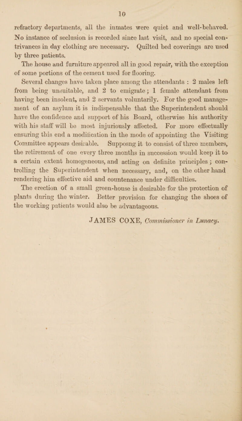 refractory departments, ail the inmates were qniet and well-behaved. No instance of seclusion is recorded since last visit, and no special con¬ trivances in day clothing are necessary. Quilted bed coverings are used by three patients. The house and furniture appeared all in good repair, with the exception of some portions of the cement used for flooring. Several changes have taken place among the attendants : 2 males left from being unsuitable, and 2 to emigrate; 1 female attendant from having been insolent, and 2 servants voluntarily. For the good manage¬ ment of an asylum it is indispensable that the Superintendent should have the confidence and support of his Board, otherwise his authority with his staff will be most injuriously affected. For more effectually ensuring this end a modilication in the mode of appointing the Visiting Committee appears desirable. Supposng it to consist of three members, the retirement of one every three months in succession would keep it to a certain extent homogeneous, and acting on definite principles ; con¬ trolling the Superintendent when necessary, and, on the other hand rendering him effective aid and countenance under difficulties. The erection of a small green-house is desirable for the protection of plants during the winter. Better provision for changing the shoes of the working patients would also be advantageous. JAMES COXE, Commissioner in Lunacy.