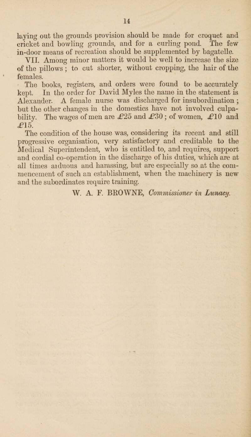 laying out the grounds provision should be made for croquet and cricket and bowling grounds, and for a curling pond. The few in-door means of recreation should be supplemented by bagatelle. VII. Among minor matters it would be well to increase the size of the pillows ; to cut shorter, without cropping, the hair of the females. The books, registers, and orders were found to be accurately kept. In the order for David Myles the name in the statement is Alexander. A female nurse was discharged for insubordination ; but the other changes in the domestics have not involved culpa¬ bility. The wages of men are £25 and i?30 : of women, i?10 and «/ O £15. The condition of the house was, considering its recent and still progressive organisation, very satisfactory and creditable to the Medical Superintendent, who is entitled to, and requires, support and cordial co-operation in the discharge of his duties, which are at all times aiduous and harassing, but are especially so at the com¬ mencement of such an establishment, when the machinery is new and the subordinates require training.