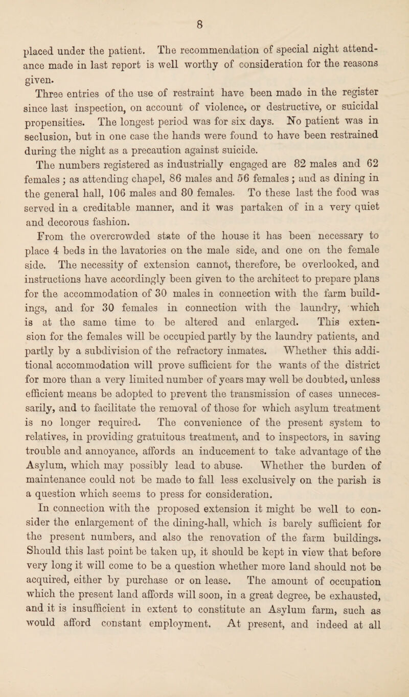 placed under the patient. The recommendation of special night attend¬ ance made in last report is well worthy of consideration for the reasons given. Three entries of the use of restraint have been made in the register since last inspection, on account of violence, or destructive, or suicidal propensities. The longest period was for six days. No patient was in seclusion, but in one case the hands were found to have been restrained during the night as a precaution against suicide. The numbers registered as industrially engaged are 82 males and 62 females; as attending chapel, 86 males and 56 females ; and as dining in the general hall, 106 males and 80 females- To these last the food was served in a creditable manner, and it was partaken of in a very quiet and decorous fashion. From the overcrowded state of the house it has been necessary to place 4 beds in the lavatories on the male side, and one on the female side. The necessity of extension cannot, therefore, be overlooked, and instructions have accordingly been given to the architect to prepare plans for the accommodation of 30 males in connection with the farm build¬ ings, and for 30 females in connection with the laundry, which is at the same time to be altered and enlarged. This exten¬ sion for the females will be occupied partly by the laundry patients, and partly by a subdivision of the refractory inmates. Whether this addi¬ tional accommodation will prove sufficient for the wants of the district for more than a very limited number of years may well be doubted, unless efficient means be adopted to prevent the transmission of cases unneces¬ sarily, and to facilitate the removal of those for which asylum treatment is no longer required. The convenience of the present system to relatives, in providing gratuitous treatment, and to inspectors, in saving trouble and annoyance, affords an inducement to take advantage of the Asylum, which may possibly lead to abuse- Whether the burden of maintenance could not be made to fall less exclusively on the parish is a question which seems to press for consideration. In connection with the proposed extension it might be well to con¬ sider the enlargement of the dining-hall, which is barely sufficient for the present numbers, and also the renovation of the farm buildings. Should this last point be taken up, it should be kept in view that before very long it will come to be a question whether more land should not be acquired, either by purchase or on lease. The amount of occupation which the present land affords will soon, in a great degree, be exhausted, and it is insufficient in extent to constitute an Asylum farm, such as would afford constant employment. At present, and indeed at all