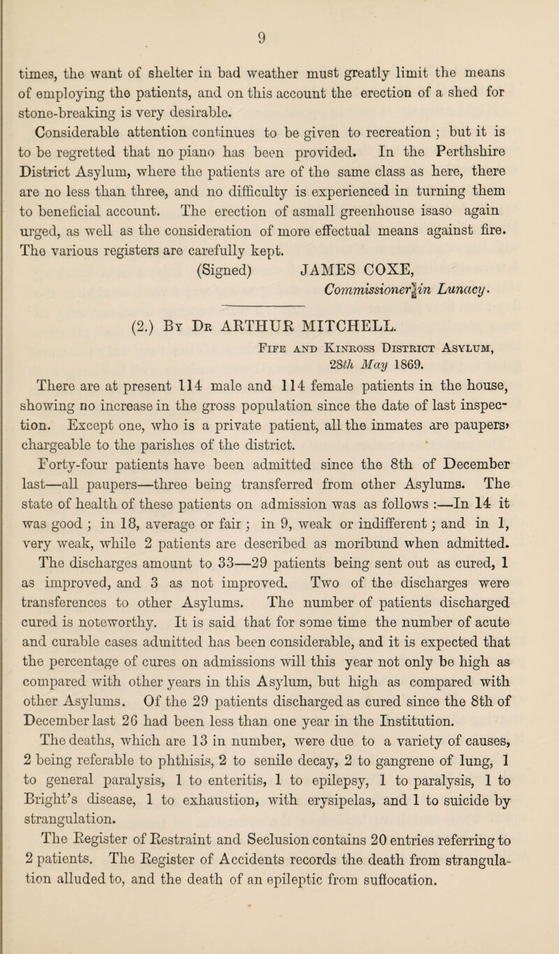 times, the want of shelter in bad weather must greatly limit the means of employing the patients, and on this account the erection of a shed for stone-breaking is very desirable. Considerable attention continues to be given to recreation ; but it is to be regretted that no piano has been provided. In the Perthshire District Asylum, where the patients are of the same class as here, there are no less than three, and no difficulty is experienced in turning them to beneficial account. The erection of asmall greenhouse isaso again urged, as well as the consideration of more effectual means against fire. The various registers are carefully kept. (Signed) JAMES COXE, Commissioner£in Lunacy. (2.) By Dr ARTHUR MITCHELL. Fife and Kinross District Asylum, 2$ih May 1869. There are at present 114 male and 114 female patients in the house, showing no increase in the gross population since the date of last inspec¬ tion. Except one, who is a private patient, all the inmates are paupers* chargeable to the parishes of the district. Forty-four patients have been admitted since the 8th of December last—all paupers-—three being transferred from other Asylums. The state of health of these patients on admission was as follows :—In 14 it was good ; in 18, average or fair; in 9, weak or indifferent; and in 1, very weak, while 2 patients are described as moribund when admitted. The discharges amount to 33—29 patients being sent out as cured, 1 as improved, and 3 as not improved. Two of the discharges were transferences to other Asylums. The number of patients discharged cured is noteworthy. It is said that for some time the number of acute and curable cases admitted has been considerable, and it is expected that the percentage of cures on admissions will this year not only be high as compared with other years in this Asylum, but high as compared with other Asylums. Of the 29 patients discharged as cured since the 8th of December last 26 had been less than one year in the Institution. The deaths, which are 13 in number, were due to a variety of causes, 2 being referable to phthisis, 2 to senile decay, 2 to gangrene of lung, 1 to general paralysis, 1 to enteritis, 1 to epilepsy, 1 to paralysis, 1 to Bright’s disease, 1 to exhaustion, with erysipelas, and 1 to suicide by strangulation. The Register of Restraint and Seclusion contains 20 entries referring to 2 patients. The Register of Accidents records the death from strangula¬ tion alluded to, and the death of an epileptic from suffocation.