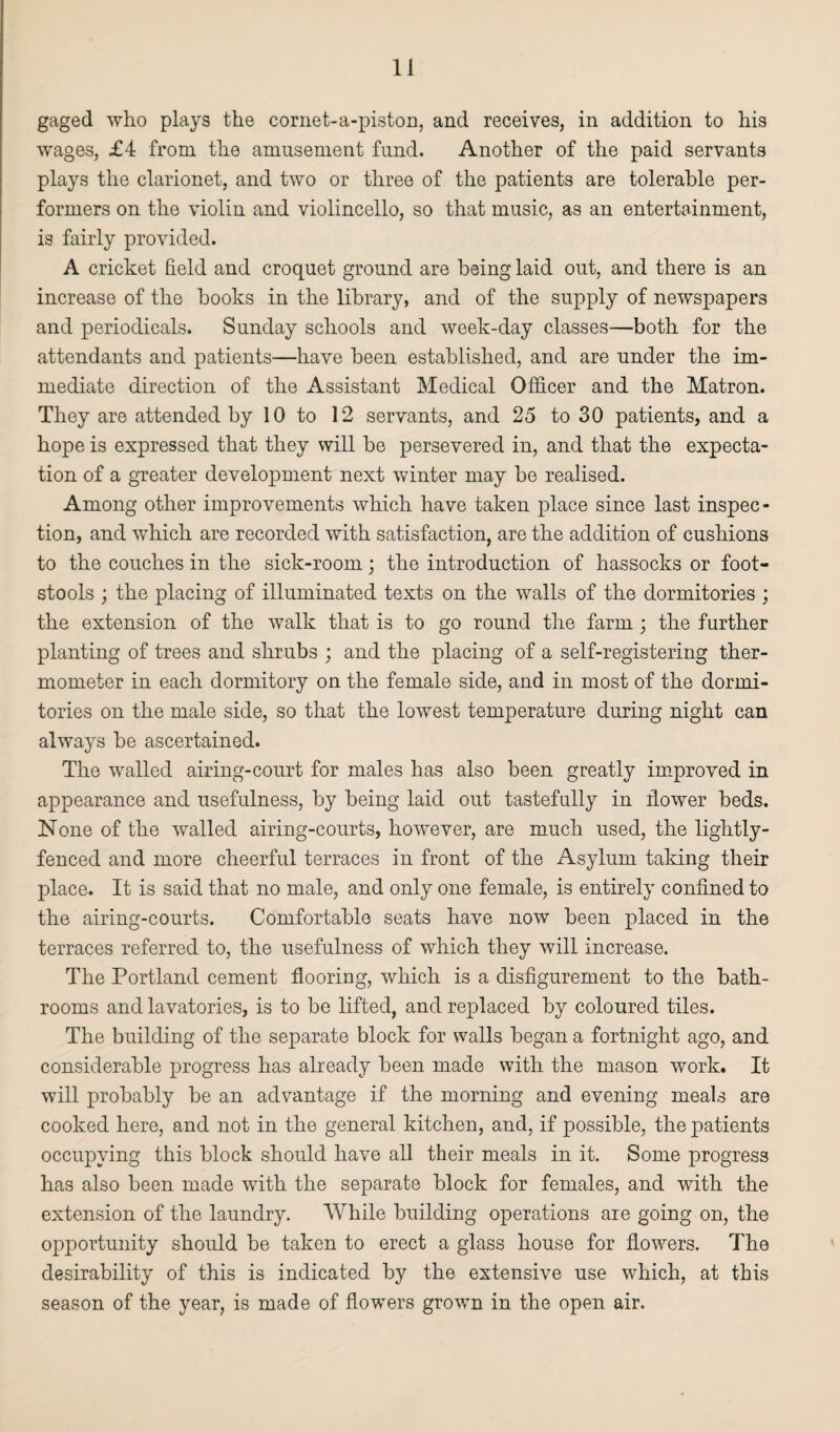 gaged who plays the cornet-a-piston, and receives, in addition to his wages, £4 from the amusement fund. Another of the paid servants plays the clarionet, and two or three of the patients are tolerable per¬ formers on the violin and violincello, so that music, as an entertainment, is fairly provided. A cricket field and croquet ground are being laid out, and there is an increase of the books in the library, and of the supply of newspapers and periodicals. Sunday schools and week-day classes—both for the attendants and patients—have been established, and are under the im¬ mediate direction of the Assistant Medical Officer and the Matron. They are attended by 10 to 12 servants, and 25 to 30 patients, and a hope is expressed that they will be persevered in, and that the expecta¬ tion of a greater development next winter may be realised. Among other improvements which have taken place since last inspec¬ tion, and which are recorded with satisfaction, are the addition of cushions to the couches in the sick-room; the introduction of hassocks or foot¬ stools ; the placing of illuminated texts on the walls of the dormitories ; the extension of the walk that is to go round the farm ; the further planting of trees and shrubs ; and the placing of a self-registering ther¬ mometer in each dormitory on the female side, and in most of the dormi¬ tories on the male side, so that the lowest temperature during night can always be ascertained. The walled airing-court for males has also been greatly improved in appearance and usefulness, by being laid out tastefully in flower beds. None of the walled airing-courts, however, are much used, the lightly- fenced and more cheerful terraces in front of the Asylum taking their place. It is said that no male, and only one female, is entirely confined to the airing-courts. Comfortable seats have now been placed in the terraces referred to, the usefulness of which they will increase. The Portland cement flooring, which is a disfigurement to the bath¬ rooms and lavatories, is to be lifted, and replaced by coloured tiles. The building of the separate block for walls began a fortnight ago, and considerable progress has already been made with the mason work. It will probably be an advantage if the morning and evening meals are cooked here, and not in the general kitchen, and, if possible, the patients occupying this block should have all their meals in it. Some progress has also been made with the separate block for females, and with the extension of the laundry. While building operations are going on, the opportunity should be taken to erect a glass house for flowers. The desirability of this is indicated by the extensive use which, at this season of the year, is made of flowers grown in the open air.