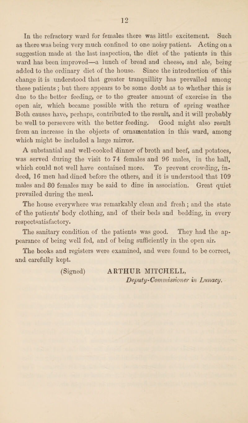 In the refractory ward for females there was little excitement. Such as there was being very much confined to one noisy patient. Acting on a suggestion made at the last inspection, the diet of the patients in this ward has been improved—a lunch of bread and cheese, and ale. being added to the ordinary diet of the house. Since the introduction of this change it is understood that greater tranquillity has prevailed among these patients; but there appears to be some doubt as to whether this is due to the better feeding, or to the greater amount of exercise in the open air, which became possible with the return of spring weather Both causes have, perhaps, contributed to the result, and it will probably be well to persevere with the better feeding. Good might also result from an increase in the objects of ornamentation in this ward, among which might be included a large mirror. A substantial and well-cooked dinner of broth and beef, and potatoes, was served during the visit to 74 females and 96 males, in the hall, which could not well have contained more. To prevent crowding, in¬ deed, 16 men had dined before the others, and it is understood that 109 males and 80 females may be said to dine in association. Great quiet prevailed during the meal. The house everywhere was remarkably clean and fresh; and the state of the patients’ body clothing, and of their beds and bedding, in every respectsatisfactory. The sanitary condition of the patients was good. They had the ap¬ pearance of being well fed, and of being sufficiently in the open air. The books and registers were examined, and were found to be correct, and carefully kept. (Signed) ARTHUR MITCHELL, Deputy’Commissioner in Lunacy.