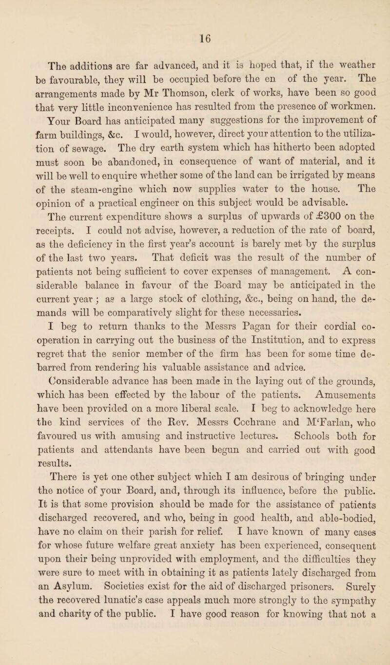 The additions are far advanced, and it is hoped that, if the weather be favourable, they will be occupied before the en of the year. The arrangements made by Mr Thomson, clerk of works, have been so good that very little inconvenience has resulted from the presence of workmen. Your Board has anticipated many suggestions for the improvement of farm buildings, &c. I would, however, direct your attention to the utiliza¬ tion of sewage. The dry earth system which has hitherto been adopted must soon be abandoned, in consequence of want of material, and it will be well to enquire whether some of the land can be irrigated by means of the steam-engine which now supplies water to the house. The opinion of a practical engineer on this subject would be advisable. The current expenditure shows a surplus of upwards of £300 on the receipts. I could not advise, however, a reduction of the rate of board, as the deficiency in the first year’s account is barely met by the surplus of the last two years. That deficit was the result of the number of patients not being sufficient to cover expenses of management. A con¬ siderable balance in favour of the Board may be anticipated in the current year; as a large stock of clothing, &c., being on hand, the de¬ mands will be comparatively slight for these necessaries. I beg to return thanks to the Messrs Pagan for their cordial co¬ operation in carrying out the business of the Institution, and to express regret that the senior member of the firm has been for some time de¬ barred from rendering his valuable assistance and advice. Considerable advance has been made in the laying out of the grounds, which has been effected by the labour of the patients. Amusements have been provided on a more liberal scale. I beg to acknowledge here the kind services of the Bev. Messrs Cochrane and M‘Farlan, who favoured us with amusing and instructive lectures. Schools both for patients and attendants have been begun and carried out with good results. There is yet one other subject which I am desirous of bringing under the notice of your Board, and, through its influence, before the public. It is that some provision should be made for the assistance of patients discharged recovered, and who, being in good health, and able-bodied, have no claim on their parish for relief. I have known of many cases for whose future welfare great anxiety has been experienced, consequent upon their being unprovided with employment, and the difficulties they were sure to meet with in obtaining it as patients lately discharged from an Asylum. Societies exist for the aid of discharged prisoners. Surely the recovered lunatic’s case appeals much more strongly to the sympathy and charity of the public. I have good reason for knowing that not a