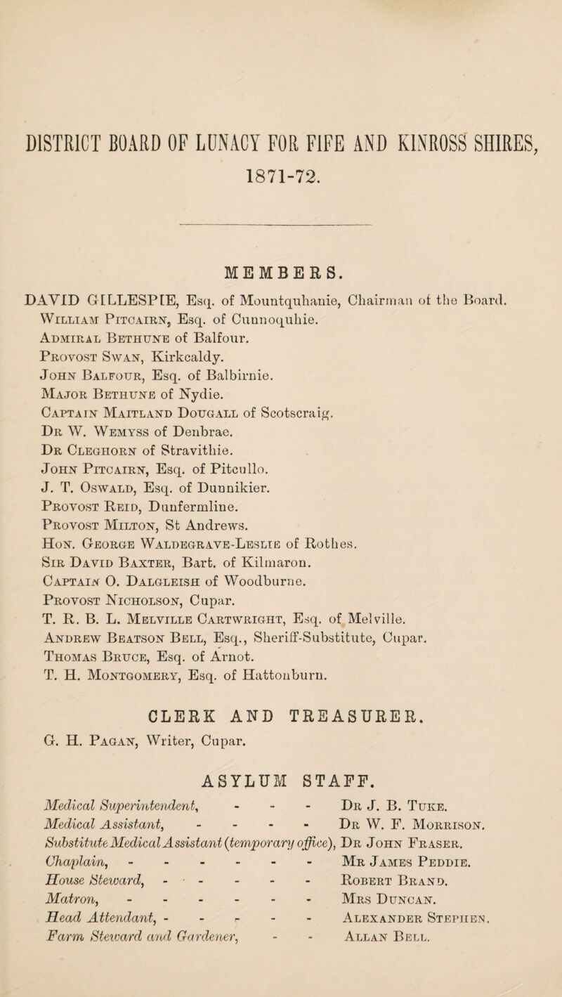 DISTRICT BOARD OF LUNACY FOR FIFE AND KINROSS SHIRES 1871-72. MEMBERS. DAVID GILLESPIE, Esq. of Mountquhanie, Chairman ot the Board. William Pitcairns Esq. of Cunnoquhie. Admiral Bethune of Balfour. Provost Swan, Kirkcaldy. John Balfour, Esq. of Balbirnie. Major Bethune of Nydie. Captain Maitland Dougall of Scotscraig. Dr W. Wemyss of Denbrae. Dr Clegiiorn of Stravithie. John Pitcairn, Esq. of Pitcullo. J. T. Oswald, Esq. of Dunnikier. Provost Reid, Dunfermline. Provost Milton, St Andrews. Hon. George Waldegrave-Leslie of Rothes. Sir David Baxter, Bart, of Kilmaron. Captain O. Dalgleish of Woodburne. Provost Nicholson, Cupar. T. R. B. L. Melville Cartwright, Esq. of Melville. Andrew Beatson Bell, Esq., Sheriff-Substitute, Cupar. Thomas Bruce, Esq. of Arnot. T. H. Montgomery, Esq. of Hattonburu. CLERK AND TREASURER. G. H. Pagan, Writer, Cupar. ASYLUM STAFF. Medical Superintendent, - Dr J. B. Tuke. Medical Assistant, .... Dr W. F. Morrison. Substitute Medical Assistant {temporary office), Dr John Fraser. Chaplain, - - - Mr James Peddie. House Steward, - - - Robert Brand. Matron, - - - - - Mrs Duncan. Head Attendant, - - - Alexander Stephen. Farm Steward and Gardener, - - Allan Bell.