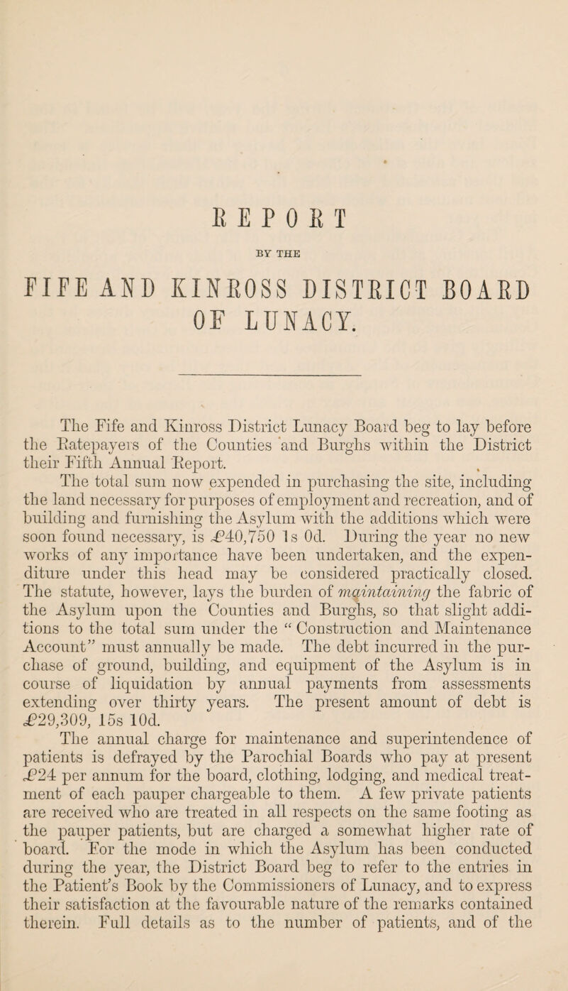 REPORT BY THE FIFE AND KINROSS DISTRICT BOARD OF LUNACY. The Fife and Kinross District Lunacy Board beg to lay before the Ratepayers of the Counties and Burghs within the District their Fifth Annual Report. The total sum now expended in purchasing the site, including the land necessary for purposes of employment and recreation, and of building and furnishing the Asylum with the additions which were soon found necessary, is £40,750 Is Od. During the year no new works of any importance have been undertaken, and the expen¬ diture under this head may be considered practically closed. The statute, however, lays the burden of maintaining the fabric of the Asylum upon the Counties and Burghs, so that slight addi¬ tions to the total sum under the “ Construction and Maintenance Account” must annually be made. The debt incurred in the pur¬ chase of ground, building, and equipment of the Asylum is in course of liquidation by annual payments from assessments extending over thirty years. The present amount of debt is <£29,309, 15s lOd. The annual charge for maintenance and superintendence of patients is defrayed by the Parochial Boards who pay at present £24 per annum for the board, clothing, lodging, and medical treat¬ ment of each pauper chargeable to them. A few private patients are received who are treated in all respects on the same footing as the pauper patients, but are charged a somewhat higher rate of board. For the mode in which the Asylum has been conducted during the year, the District Board beg to refer to the entries in the Patient's Book by the Commissioners of Lunacy, and to express their satisfaction at the favourable nature of the remarks contained therein. Full details as to the number of patients, and of the