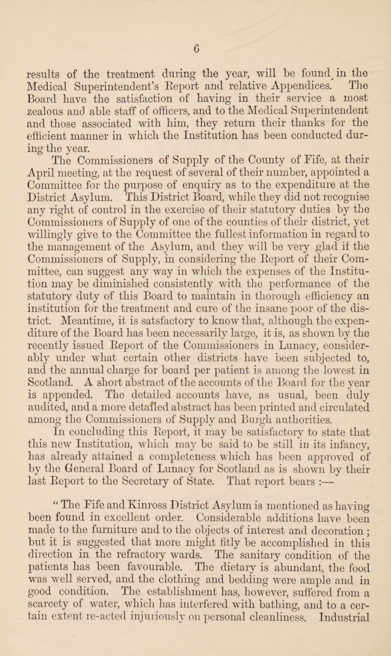 results of the treatment during the year, will he foundin the Medical Superintendent’s Report and relative Appendices. The Board have the satisfaction of having in their service a most zealous and able staff of officers, and to the Medical Superintendent and those associated with him, they return their thanks for the efficient manner in which the Institution has been conducted dur¬ ing the year. The Commissioners of Supply of the County of Fife, at their April meeting, at the request of several of their number, appointed a Committee for the purpose of enquiiy as to the expenditure at the District Asylum. This District Board, while they did not recognise any right of control in the exercise of their statutory duties by the Commissioners of Supply of one of the counties of their district, yet willingly give to the Committee the fullest information in regard to the management of the Asylum, and they will be very glad if the Commissioners of Supply, in considering the Report of their Com¬ mittee, can suggest any way in which the expenses of the Institu¬ tion may be diminished consistently with the performance of the statutory duty of this Board to maintain in thorough efficiency an institution for the treatment and cure of the insane poor of the dis¬ trict. Meantime, it is satsfactory to know that, although the expen¬ diture of the Board has been necessarily large, it is, as shown by the recently issued Report of the Commissioners in Lunacy, consider¬ ably under what certain other districts have been subjected to, and the annual charge for board per patient is among the lowest in Scotland. A short abstract of the accounts of the Board for the year is appended. The detailed accounts have, as usual, been duly audited, and a more detailed abstract has been printed and circulated among the Commissioners of Supply and Burgh authorities. In concluding this Report, it may be satisfactory to state that this new Institution, which may be said to be still in its infancy, has already attained a completeness which has been approved of by the General Board of Lunacy for Scotland as is shown by their last Report to the Secretary of State. That report bears :— “ The Fife and Kinross District Asylum is mentioned as having been found in excellent order. Considerable additions have been made to the furniture and to the objects of interest and decoration ; but it is suggested that more might fitly be accomplished in this direction in the refractory wards. The sanitary condition of the patients has been favourable. The dietary is abundant, the food was well served, and the clothing and bedding were ample and in good condition. The establishment has, however, suffered from a scarcety of water, which has interfered with bathing, and to a cer¬ tain extent re-acted injuriously on personal cleanliness, Industrial