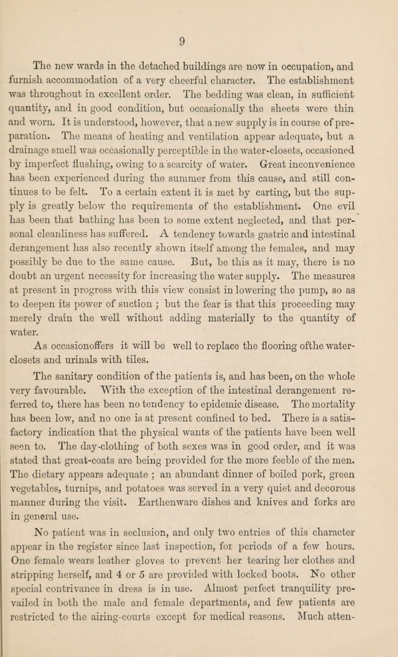 The new wards in the detached buildings are now in occupation, and furnish accommodation of a very cheerful character. The establishment was throughout in excellent order. The bedding was clean, in sufficient quantity, and in good condition, but occasionally the sheets were thin and worn. It is understood, however, that a new supply is in course of pre¬ paration. The means of heating and ventilation appear adequate, but a drainage smell was occasionally perceptible in the water-closets, occasioned by imperfect flushing, owing to a scarcity of water. Great inconvenience has been experienced during the summer from this cause, and still con¬ tinues to be felt. To a certain extent it is met by carting, but the sup¬ ply is greatly below the requirements of the establishment. One evil has been that bathing has been to some extent neglected, and that per¬ sonal cleanliness has suffered. A tendency towards gastric and intestinal derangement has also recently shown itself among the females, and may possibly be due to the same cause. But, be this as it may, there is no doubt an urgent necessity for increasing the water supply. The measures at present in progress with this view consist in lowering the pump, so as to deepen its power of suction ; but the fear is that this proceeding may merely drain the well without adding materially to the quantity of water. As occasionoffers it will be well to replace the flooring ofthe water- closets and urinals with tiles. The sanitary condition of the patients is, and has been, on the whole very favourable. With the exception of the intestinal derangement re¬ ferred to, there has been no tendency to epidemic disease. The mortality has been low, and no one is at present confined to bed. There is a satis¬ factory indication that the physical wants of the patients have been well seen to. The day-clothing of both sexes was in good order, and it was 4 stated that great-coats are being provided for the more feeble of the men. The dietary appears adequate ; an abundant dinner of boiled pork, green vegetables, turnips, and potatoes was served in a very quiet and decorous manner during the visit. Earthenware dishes and knives and forks are in general use. No patient was in seclusion, and only two entries of this character appear in the register since last inspection, for periods of a few hours. One female wears leather gloves to prevent her tearing her clothes and stripping herself, and 4 or 5 are provided with locked boots. No other special contrivance in dress is in use. Almost perfect tranquility pre¬ vailed in both the male and female departments, and few patients are restricted to the airing-courts except for medical reasons. Much atten-