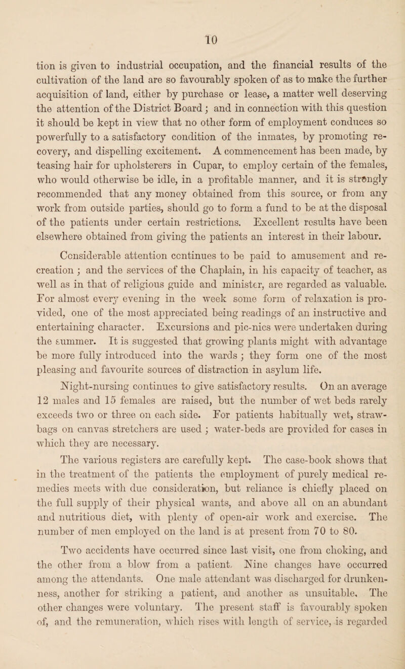 tion is given to industrial occupation, and tlie financial results of the cultivation of the land are so favourably spoken of as to make the further acquisition of land, either by purchase or lease, a matter well deserving the attention of the District Board; and in connection with this question it should be kept in view that no other form of employment conduces so powerfully to a satisfactory condition of the inmates, by promoting re¬ covery, and dispelling excitement. A commencement has been made, by teasing hair for upholsterers in Cupar, to employ certain of the females, who would otherwise be idle, in a profitable manner, and it is strongly recommended that any money obtained from this source, or from any work from outside parties, should go to form a fund to be at the disposal of the patients under certain restrictions. Excellent results have been elsewhere obtained from giving the patients an interest in their labour. Considerable attention continues to be paid to amusement and re¬ creation ; and the services of the Chaplain, in his capacity of teacher, as well as in that of religious guide and minister, are regarded as valuable. For almost ever}7 evening in the week some form of relaxation is pro¬ vided, one of the most appreciated being readings of an instructive and entertaining character. Excursions and pic-nics were undertaken during the summer. It is suggested that growing plants might with advantage be more fully introduced into the wards ; they form one of the most pleasing and favourite sources of distraction in asylum life. Night-nursing continues to give satisfactory results. On an average 12 males and 15 females are raised, but the number of 'wet beds rarely exceeds two or three on each side. Eor patients habitually wet, straw- bags on canvas stretchers are used ; water-beds are provided for cases in which they are necessary. The various registers are carefully kept. The case-book shows that in the treatment of the patients the employment of purely medical re¬ medies meets with due consideration, but reliance is chiefly placed on the full supply of their physical wants, and above all on an abundant and nutritious diet, with plenty of open-air work and exercise. The number of men employed on the land is at present from 70 to 80. Two accidents have occurred since last visit, one from choking, and the other from a blow from a patient. Nine changes have occurred among the attendants. One male attendant was discharged for drunken¬ ness, another for striking a patient, and another as unsuitable. The other changes were voluntary. The present staff is favourably spoken of, and the remuneration, which rises with length of service, is regarded