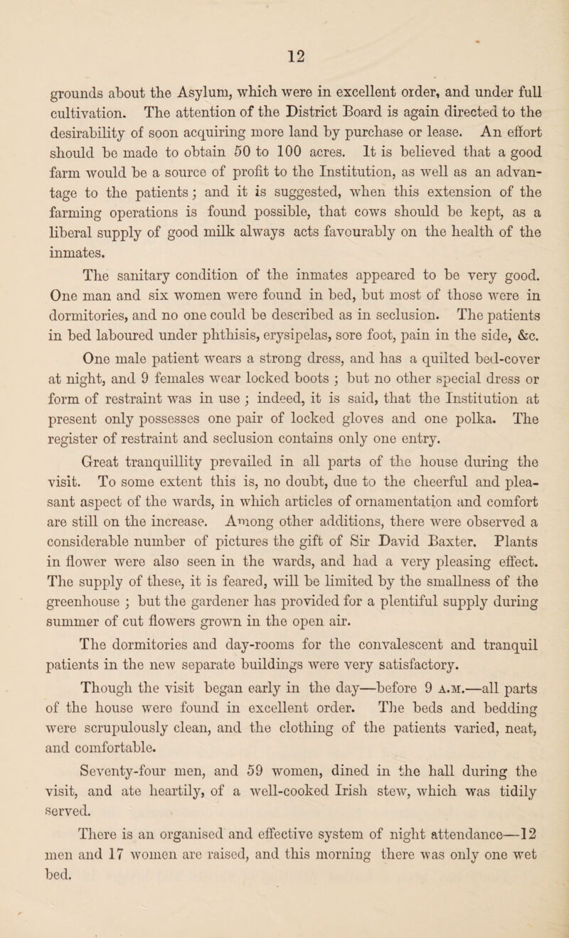 grounds about the Asylum, which were in excellent order, and under full cultivation. The attention of the District Board is again directed to the desirability of soon acquiring more land by purchase or lease. An effort should be made to obtain 50 to 100 acres. It is believed that a good farm would be a source of profit to the Institution, as well as an advan¬ tage to the patients; and it is suggested, when this extension of the farming operations is found possible, that cows should be kept, as a liberal supply of good milk always acts favourably on the health of the inmates. The sanitary condition of the inmates appeared to be very good. One man and six women were found in bed, but most of those were in dormitories, and no one could be described as in seclusion. The patients in bed laboured under phthisis, erysipelas, sore foot, pain in the side, &c. One male patient wears a strong dress, and has a quilted bed-cover at night, and 9 females wear locked boots • but no other special dress or form of restraint was in use ; indeed, it is said, that the Institution at present only possesses one pair of locked gloves and one polka. The register of restraint and seclusion contains only one entry. Great tranquillity prevailed in all parts of the house during the visit. To some extent this is, no doubt, due to the cheerful and plea¬ sant aspect of the wards, in which articles of ornamentation and comfort are still on the increase. Among other additions, there were observed a considerable number of pictures the gift of Sir David Baxter, Plants in flower were also seen in the wards, and had a very pleasing effect. The supply of these, it is feared, will be limited by the smallness of the greenhouse ; but the gardener has provided for a plentiful supply during summer of cut flowers grown in the open air. The dormitories and day-rooms for the convalescent and tranquil patients in the new separate buildings were very satisfactory. Though the visit began early in the day—before 9 a.m.—all parts of the house were found in excellent order. The beds and bedding were scrupulously clean, and the clothing of the patients varied, neat, and comfortable. Seventy-four men, and 59 women, dined in the hall during the visit, and ate heartily, of a well-cooked Irish stew, which was tidily served. There is an organised and effective system of night attendance—12 men and 17 women are raised, and this morning there was only one wet bed.