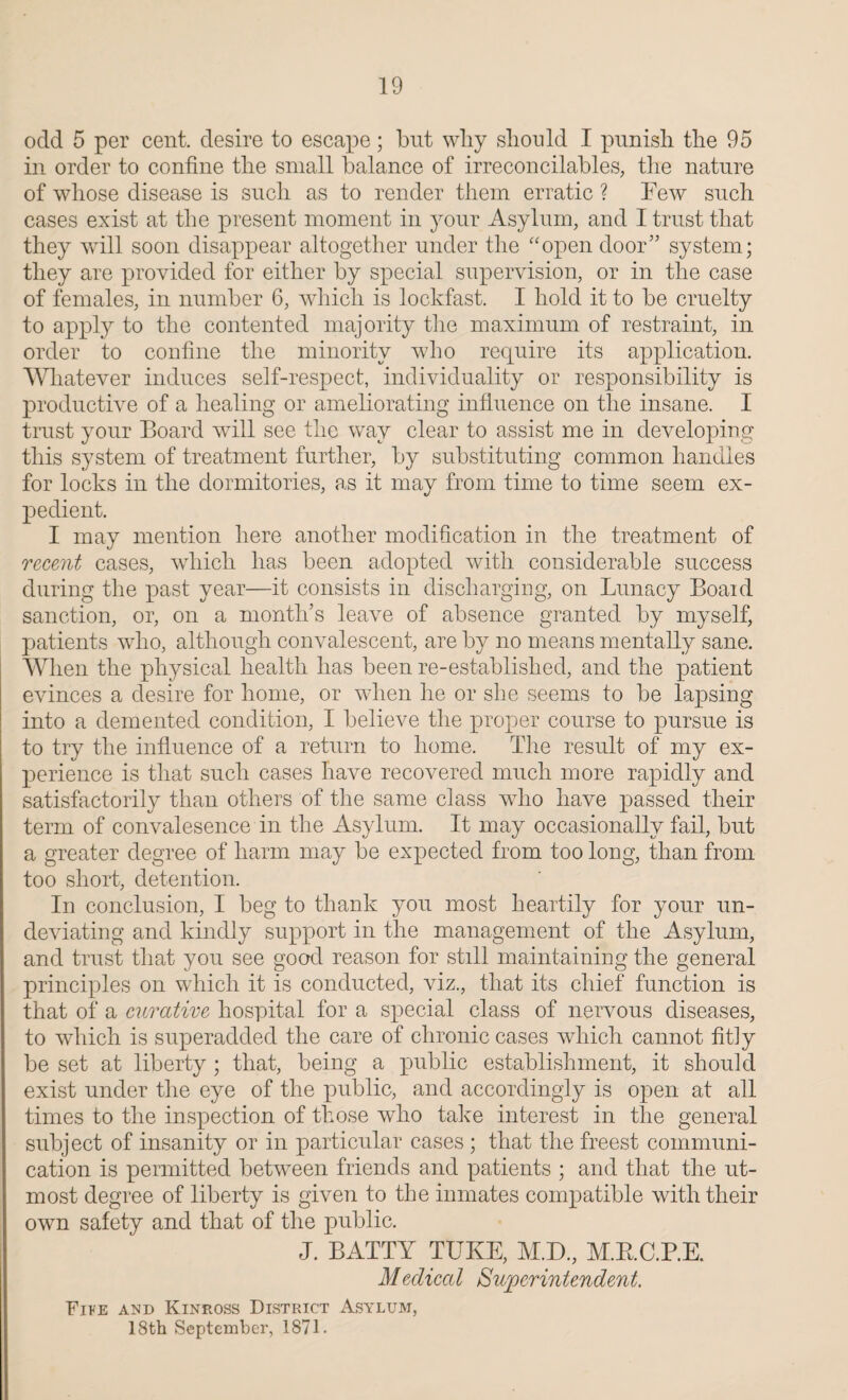 odd 5 per cent, desire to escape; but why should I punish the 95 in order to confine the small balance of irreconcilables, the nature of whose disease is such as to render them erratic ? Few such cases exist at the present moment in your Asylum, and I trust that they will soon disappear altogether under the “open door” system; they are provided for either by special supervision, or in the case of females, in number 6, which is lockfast. I hold it to be cruelty to apply to the contented majority the maximum of restraint, in order to confine the minority who require its application. Whatever induces self-respect, individuality or responsibility is productive of a healing or ameliorating influence on the insane. I trust your Board will see the way clear to assist me in developing this system of treatment further, by substituting common handles for locks in the dormitories, as it may from time to time seem ex¬ pedient. I may mention here another modification in the treatment of recent cases, which has been adopted with considerable success during the past year—it consists in discharging, on Lunacy Board sanction, or, on a month’s leave of absence granted by myself, patients who, although convalescent, are by no means mentally sane. When the physical health has been re-established, and the patient evinces a desire for home, or when he or she seems to be lapsing into a demented condition, I believe the proper course to pursue is to try the influence of a return to home. The result of my ex¬ perience is that such cases have recovered much more rapidly and satisfactorily than others of the same class who have passed their term of convalesence in the Asylum. It may occasionally fail, but a greater degree of harm may be expected from too long, than from too short, detention. In conclusion, I beg to thank you most heartily for your un¬ deviating and kindly support in the management of the Asylum, and trust that you see good reason for still maintaining the general principles on which it is conducted, viz., that its chief function is that of a curative hospital for a special class of nervous diseases, to which is superadded the care of chronic cases which cannot fitly be set at liberty ; that, being a public establishment, it should exist under the eye of the public, and accordingly is open at all times to the inspection of those who take interest in the general subject of insanity or in particular cases ; that the freest communi¬ cation is permitted between friends and patients ; and that the ut¬ most degree of liberty is given to the inmates compatible with their own safety and that of the public. J. BATTY TUKE, M.D., M.B.C.P.E. Medical Superintendent. Five and Kinross District Asylum, 18th September, 1871.