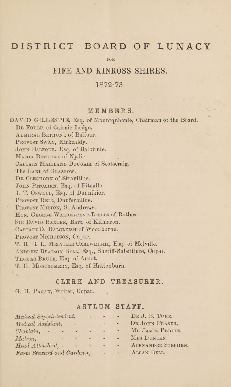 DISTRICT BOARD OF LUNACY FOR FIFE AND KINROSS SHIRES, 1872-73. MEMBERS. DAVID GILLESPIE, Esq. of Mountquhanie, Chairman of the Board. Dr Foulis of Cairnie Lodge. Admiral Bethune of Balfour. Provost Swan, Kirkcaldy. John Balfour, Esq. of Balbirnie. Major Bethune of Nydie. Captain Maitland Dougall of Scotscraig. The Earl of Glasgow. Dr Cleghorn of Stravitliie. John Pitcairn, Esq. of Pitcullo. J. T. Oswald, Esq. of Dunnikier. Provost Reid, Dunfermline. Provost Milton, St Andrews. Hon. George Waldegrave-Leslie of Rothes. Sir David Baxter, Bart, of Kilmaron. Captain O. Dalgleish of Woodburne. Provost Nicholson, Cupar. T. R. B. L. Melville Cartwright, Esq. of Melville. Andrew Beatson Bell, Esq., Sheriff-Substitute, Cupar. Thomas Bruce, Esq. of Arnot. T. H. Montgomery, Esq. of Hattonburn. CLERK AND TREASURER. G. H. Pagan, Writer, Cupar. ASYLUM STAFF. Medical Superintendent, Medical Assistant, Chaplain, - Matron, - Head Attendant, - Farm Steward and Gardener, Dr J. B. Tuke. Dr John Fraser. Mr James Peddie. Mrs Duncan. Alexander Stephen. Allan Bell.