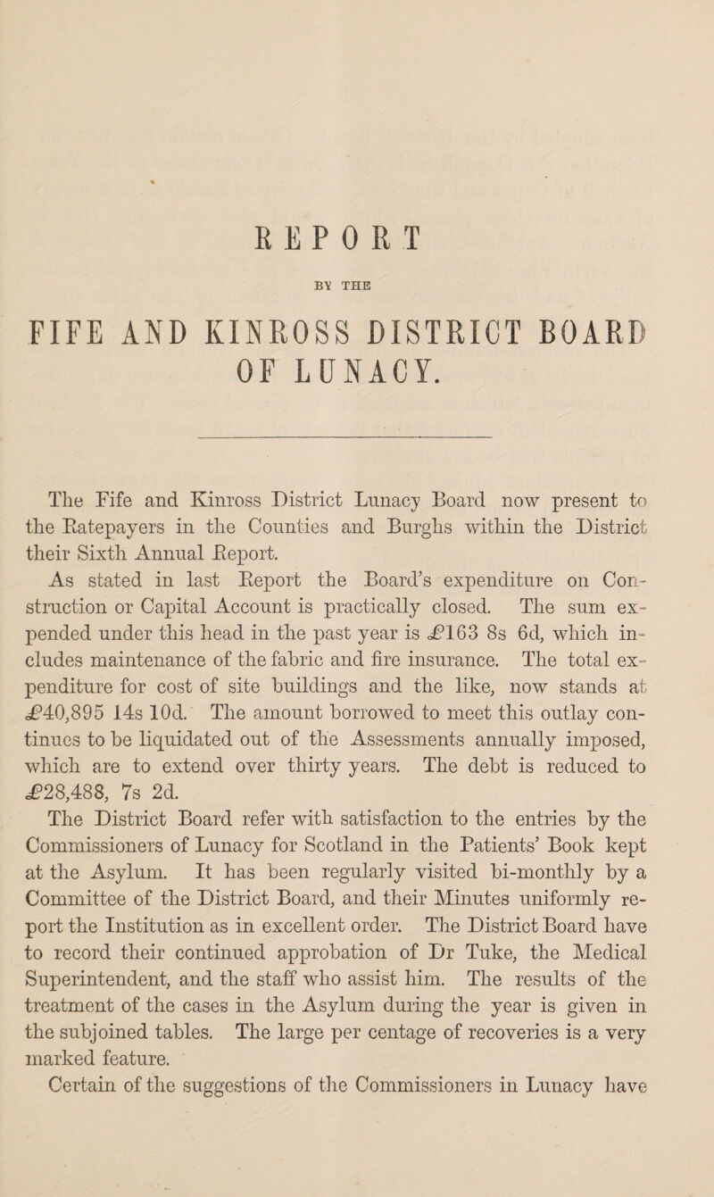 REPORT BY THE FIFE AND KINROSS DISTRICT BOARD OF LUNACY. The Fife and Kinross District Lunacy Board now present to the Batepayers in the Counties and Burghs within the District their Sixth Annual Beport. As stated in last Beport the Board’s expenditure on Con¬ struction or Capital Account is practically closed. The sum ex¬ pended under this head in the past year is £163 8s 6d, which in¬ cludes maintenance of the fabric and fire insurance. The total ex¬ penditure for cost of site buildings and the like, now stands at £40,895 14s 10d. The amount borrowed to meet this outlay con¬ tinues to be liquidated out of the Assessments annually imposed, which are to extend over thirty years. The debt is reduced to .£28,488, 7s 2d. The District Board refer with satisfaction to the entries by the Commissioners of Lunacy for Scotland in the Patients’ Book kept at the Asylum. It has been regularly visited bi-monthly by a Committee of the District Board, and their Minutes uniformly re¬ port the Institution as in excellent order. The District Board have to record their continued approbation of Dr Tuke, the Medical Superintendent, and the staff who assist him. The results of the treatment of the cases in the Asylum during the year is given in the subjoined tables. The large per centage of recoveries is a very marked feature. Certain of the suggestions of the Commissioners in Lunacy have