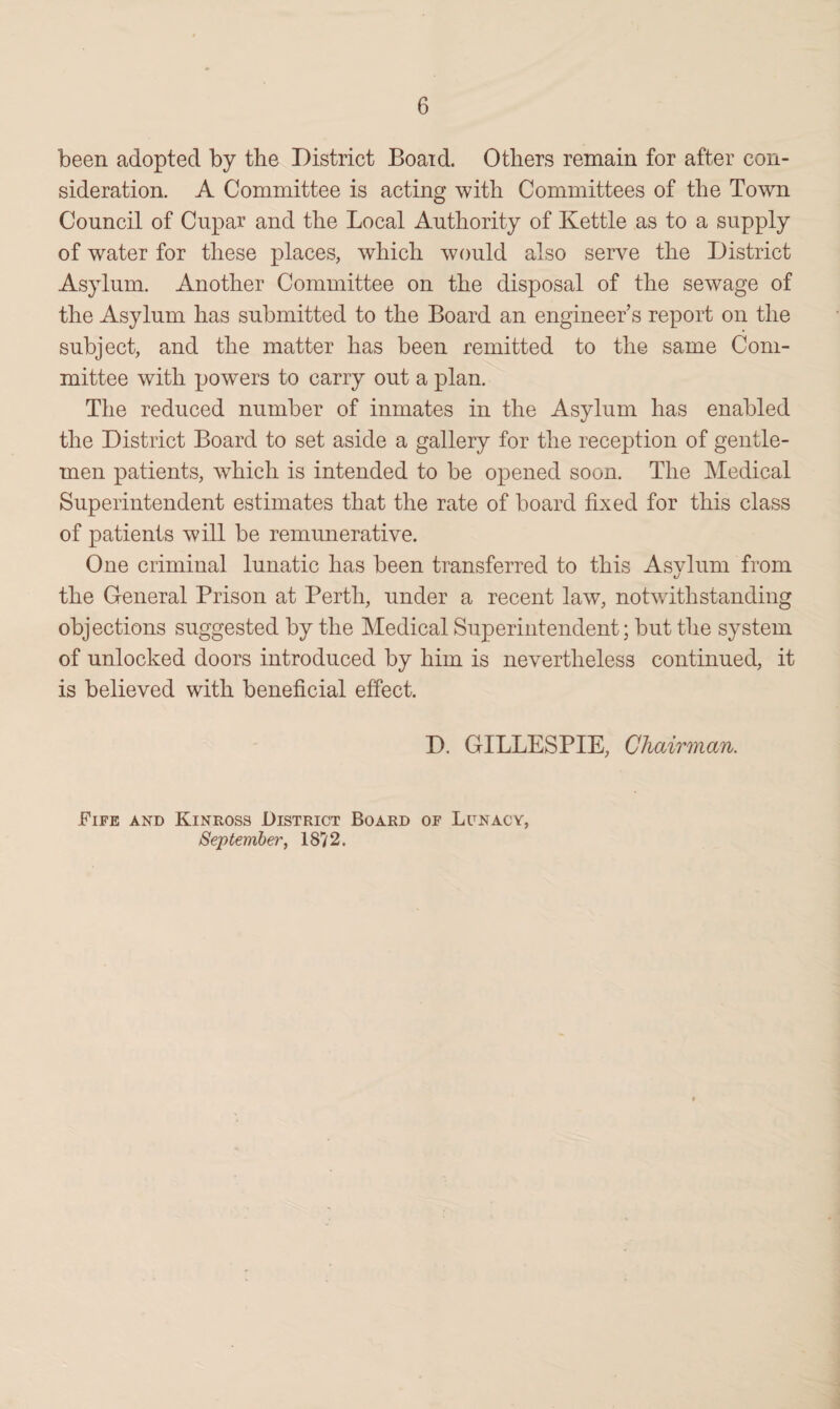 been adopted by the District Boaid. Others remain for after con¬ sideration. A Committee is acting with Committees of the Town Council of Cupar and the Local Authority of Kettle as to a supply of water for these places, which would also serve the District Asylum. Another Committee on the disposal of the sewage of the Asylum has submitted to the Board an engineers report on the subject, and the matter has been remitted to the same Com¬ mittee with powers to carry out a plan. The reduced number of inmates in the Asylum has enabled the District Board to set aside a gallery for the reception of gentle¬ men patients, which is intended to be opened soon. The Medical Superintendent estimates that the rate of board fixed for this class of patients will be remunerative. One criminal lunatic has been transferred to this Asvlum from t/ the General Prison at Perth, under a recent law, notwithstanding objections suggested by the Medical Superintendent; but the system of unlocked doors introduced by him is nevertheless continued, it is believed with beneficial effect. D. GILLESPIE, Chairman. Fife and Kinross District Board of Lunacy, September, 18? 2.