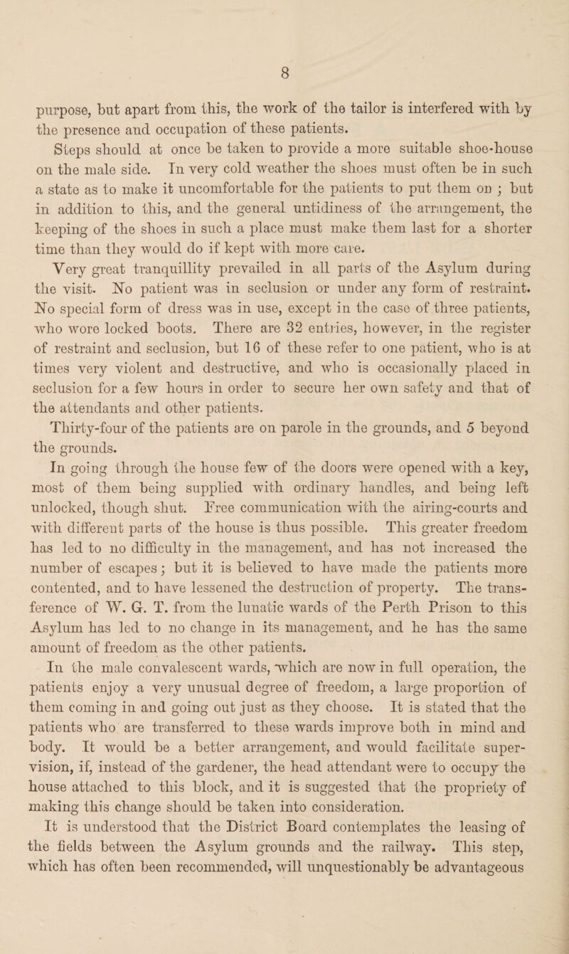 purpose, but apart from this, the work of the tailor is interfered with by the presence and occupation of these patients. Steps should at once be taken to provide a more suitable shoe-house on the male side. Tn very cold weather the shoes must often be in such a state as to make it uncomfortable for the patients to put them on ; but in addition to this, and the general untidiness of the arrangement, the keeping of the shoes in such a place must make them last for a shorter time than they would do if kept with more care. Very great tranquillity prevailed in all parts of the Asylum during the visit. No patient was in seclusion or under any form of restraint. No special form of dress was in use, except in the case of three patients, who wore locked boots. There are 32 entries, however, in the register of restraint and seclusion, but 16 of these refer to one patient, who is at times very violent and destructive, and who is occasionally placed in seclusion for a few hours in order to secure her own safety and that of the attendants and other patients. Thirty-four of the patients are on parole in the grounds, and 5 beyond the grounds. In going through the house few of the doors were opened with a key, most of them being supplied with ordinary handles, and being left unlocked, though shut. Tree communication with the airing-courts and with different parts of the house is thus possible. This greater freedom has led to no difficulty in the management, and has not increased the number of escapes; but it is believed to have made the patients more contented, and to have lessened the destruction of property. The trans¬ ference of W. G. T. from the lunatic wards of the Perth Prison to this Asylum has led to no change in its management, and he has the same amount of freedom as the other patients. In the male convalescent wards, “which are now in full operation, the patients enjoy a very unusual degree of freedom, a large proportion of them coming in and going out just as they choose. It is stated that the patients who are transferred to these wards improve both in mind and body. It would be a better arrangement, and would facilitate super¬ vision, if, instead of the gardener, the head attendant were to occupy the house attached to this block, and it is suggested that the propriety of making this change should be taken into consideration. It is understood that the District Board contemplates the leasing of the fields between the Asylum grounds and the railway. This step, which has often been recommended, will unquestionably be advantageous