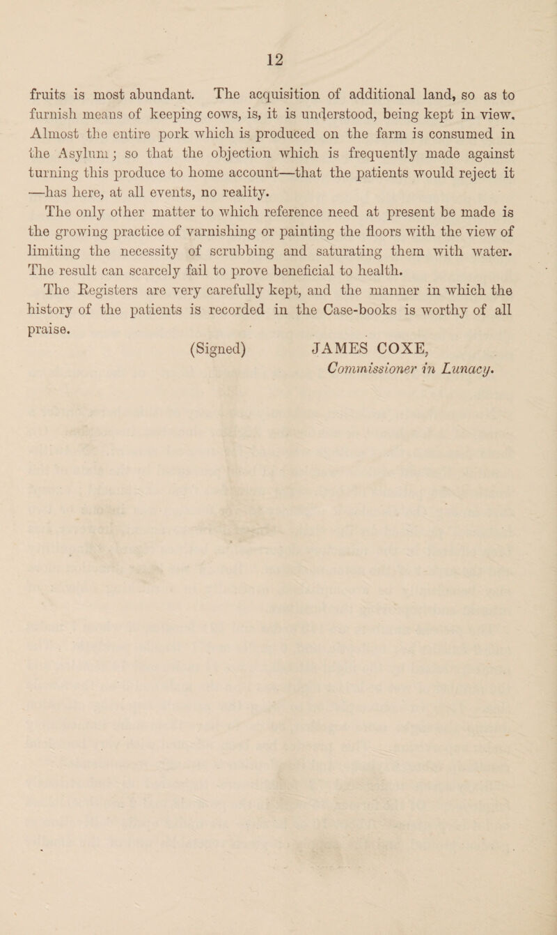 fruits is most abundant. The acquisition of additional land, so as to furnish means of keeping cows, is, it is understood, being kept in view. Almost the entire pork which is produced on the farm is consumed in the Asylum; so that the objection which is frequently made against turning this produce to home account—that the patients would reject it —has here, at all events, no reality. The only other matter to which reference need at present be made is the growing practice of varnishing or painting the floors with the view of limiting the necessity of scrubbing and saturating them with water. The result can scarcely fail to prove beneficial to health. The Registers are very carefully kept, and the manner in which the history of the patients is recorded in the Case-books is worthy of all praise. (Signed) JAMES COXE, Commissioner in Lunacy.