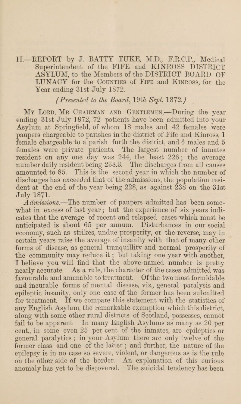 II.—REPOET by J. BATTY TUKE, M.D., F.R.C.P., Medical Superintendent of the FIFE and KINROSS DISTRICT ASYLUM, to the Members of the DISTRICT BOARD OF LUNACY for the Counties of Fife and Kinross, for the Year ending 31st July 1872. (Presented to the Board, 19th Sept. 1872J My Lord, Mr Chairman and Gentlemen,—During the year ending 31st July 1872, 72 patients have been admitted into your Asylum at Springfield, of whom 1 8 males and 42 females were paupers chargeable to parishes in the district of Fife and Kinross, 1 female chargeable to a parish furth the district, and 6 males and 5 females were private patients. The largest number of inmates resident on any one day was 244, the least 226 ; the average number daily resident being 238.3. The discharges from all causes amounted to 85. This is the second year in which the number of discharges has exceeded that of the admissions, the population resi¬ dent at the end of the year being 228, as against 238 on the 31st July 1871. Admissions.—The number of paupers admitted has been some¬ what in excess of last year; but the experience of six years indi¬ cates that the average of recent and relapsed cases which must be anticipated is about 65 per annum. Disturbances in our social economy, such as strikes, undue prosperity, or the reverse, may in certain years raise the average of insanity with that of many other forms of disease, as general tranquillity and normal prosperity of the community may reduce it; but taking one year with another, I believe you will find that the above-named number is pretty nearly accurate. As a rule, the character of the cases admitted was favourable and amenable to treatment. Of the two most formidable and incurable forms of mental disease, viz., general paralysis and epileptic insanity, only one case of the former has been submitted for treatment. If we compare this statement with the statistics of any English Asylum, the remarkable exemption which this district, along with some other rural districts of Scotland, possesses, cannot fail to be apparent In many English Asylums as many as 20 per cent., in some even 25 per cent, of the inmates, are epileptics or general paralytics ; in your Asylum there arc only twelve of the former class and one of the latter ; and further, the nature of the epilepsy is in no case so severe, violent, or dangerous as is the rule on the other side of the border. An explanation of this curious anomaly has yet to be discovered. The suicidal tendency has been