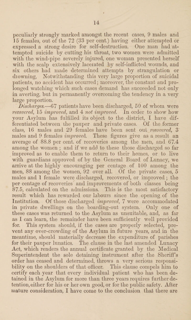 peculiarly strongly marked amongst the recent cases, 9 males and 15 females, out of the 72 (33 per cent.) having either attempted or expressed a strong desire for self-destruction. One man had at¬ tempted suicide by cutting his throat, two women were admitted with the wind-pipe severely injured, one woman presented herself with the scalp extensively lacerated by self-inflicted wounds, and six others had made determined attempts by strangulation or drowning, Notwithstanding this very large proportion of suicidal patients, no accident has occurred; moreover, the constant and pro¬ longed watching which such cases demand has succeeded not only in averting, but in permanently overcoming the tendency in a very large proportion. Discharges.—67 patients have been discharged, 50 of whom were recovered, 15 improved, and 4 not improved. In order to show how your Asylum has fulfilled its object to the district, I have dif¬ ferentiated between the pauper and private cases. Of the former class, 16 males and 29 females have been sent out recovered, 3 males and 9 females improved. These figures give as a result an average of 88.8 per cent, of recoveries among the men, and 67.4 among the women ; and if we add to these those discharged so far improved as to enable them to return to their homes, or to live with guardians approved of by the General Board of Lunacy, we arrive at the highly encouraging per centage of 100 among the men, 88 among the women, 92 over all. Of the private cases, 5 males and 1 female were discharged, recovered, or improved; the per centage of recoveries and improvements of both classes being 87.5, calculated on the admissions. This is the most satisfactory result which has rewarded our labours since the opening of the Institution. Of those discharged improved, 7 were accommodated in private dwellings on the boarding-out system. Only one of these cases was returned to the Asylum as unsuitable, and, as far as I can learn, the remainder have been sufficiently well provided for. This system should, if the cases are properly selected, pre¬ vent any over-crowding of the Asylum in future years, and in the meantime, should materially decrease the expenditure of parishes for their pauper lunatics. The clause in the last amended Lunacy Act, which renders the annual certificate granted by the Medical Superintendent the sole detaining instrument after the Sheriffs order has ceased and determined, throws a very serious responsi¬ bility on the shoulders of that officer. This clause compels him to certify each year that every individual patient who has been de¬ tained in the Asylum for more than three years requires further de¬ tention, either for his or her own good, or for the public safety. After mature consideration, I have come to the conclusion that there are