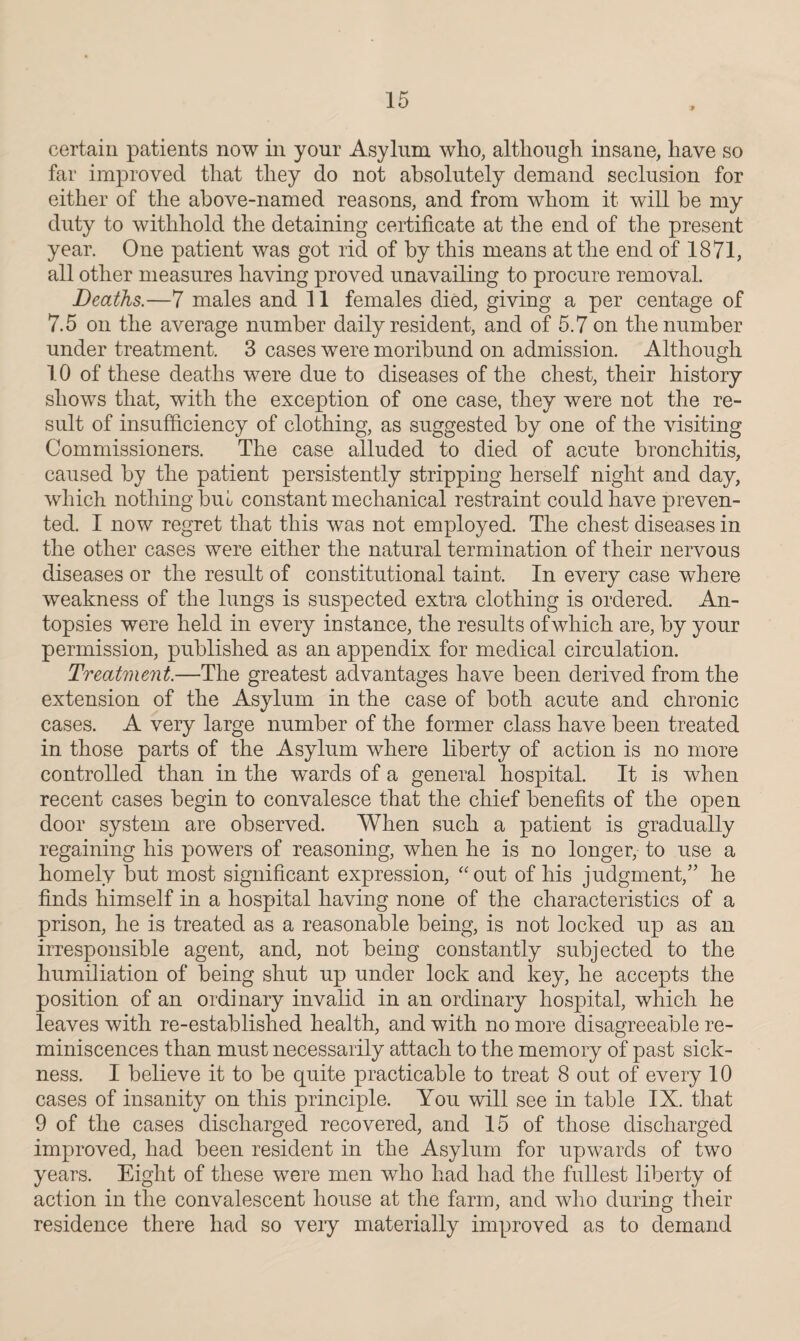 certain patients now in your Asylum who, although insane, have so far improved that they do not absolutely demand seclusion for either of the above-named reasons, and from whom it will be my duty to withhold the detaining certificate at the end of the present year. One patient was got rid of by this means at the end of 1871, all other measures having proved unavailing to procure removal. Deaths.—7 males and 11 females died, giving a per centage of 7.5 on the average number daily resident, and of 5.7 on the number under treatment. 3 cases were moribund on admission. Although 10 of these deaths were due to diseases of the chest, their history shows that, with the exception of one case, they were not the re¬ sult of insufficiency of clothing, as suggested by one of the visiting Commissioners. The case alluded to died of acute bronchitis, caused by the patient persistently stripping herself night and day, which nothing but constant mechanical restraint could have preven¬ ted. I now regret that this was not employed. The chest diseases in the other cases were either the natural termination of their nervous diseases or the result of constitutional taint. In every case where weakness of the lungs is suspected extra clothing is ordered. An- topsies were held in every instance, the results ofwhich are, by your permission, published as an appendix for medical circulation. Treatment.—The greatest advantages have been derived from the extension of the Asylum in the case of both acute and chronic cases. A very large number of the former class have been treated in those parts of the Asylum where liberty of action is no more controlled than in the wards of a general hospital. It is when recent cases begin to convalesce that the chief benefits of the open door system are observed. When such a patient is gradually regaining his powers of reasoning, when he is no longer, to use a homely but most significant expression, “out of his judgment,” he finds himself in a hospital having none of the characteristics of a prison, he is treated as a reasonable being, is not locked up as an irresponsible agent, and, not being constantly subjected to the humiliation of being shut up under lock and key, he accepts the position of an ordinary invalid in an ordinary hospital, which he leaves with re-established health, and with no more disagreeable re¬ miniscences than must necessarily attach to the memory of past sick¬ ness. I believe it to be quite practicable to treat 8 out of every 10 cases of insanity on this principle. You will see in table IX. that 9 of the cases discharged recovered, and 15 of those discharged improved, had been resident in the Asylum for upwards of two years. Eight of these were men who had had the fullest liberty of action in the convalescent house at the farm, and who during their residence there had so very materially improved as to demand