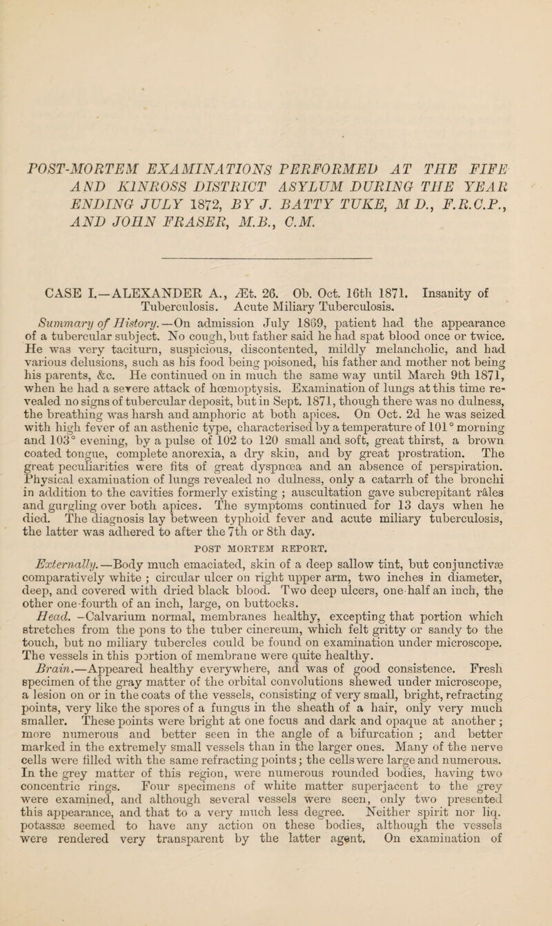 POST-MORTEM EXAMINATIONS PERFORMED AT THE FIFE AND KINROSS DISTRICT ASYLUM DURING THE YEAR ENDING JULY 1872, BY J. BATTY TUKE, M D., F.R.C.P., AND JOHN FRASER, M.B., C.M. CASE I.-ALEXANDER A., yEt. 26. Ob. Oct. 16th 1871. Insanity of Tuberculosis. Acute Miliary Tuberculosis. Summary of History.—On admission July 1869, patient bad tbe appearance of a tubercular subject. No cough, but father said he had spat blood once or twice. He was very taciturn, suspicious, discontented, mildly melancholic, and had various delusions, such as bis food being poisoned, his father and mother not being his parents, &c. He continued on in much the same way until March 9th 1871, when he had a severe attack of hoemoptysis. Examination of lungs at this time re¬ vealed no signs of tubercular deposit, but in Sept. 1871, though there was no dulness, the breathing was harsh and amphoric at both apices. On Oct. 2d he was seized with high fever of an asthenic type, characterised by a temperature of 101° morning and 103° evening, by a pulse of 102 to 120 small and soft, great thirst, a brown coated tongue, complete anorexia, a dry skin, and by great prostration. The great peculiarities were fits of great dyspnoea and an absence of perspiration. Physical examination of lungs revealed no dulness, only a catarrh of the bronchi in addition to the cavities formerly existing ; auscultation gave subcrepitant rales and gurgling over both apices. The symptoms continued for 13 days when he died. The diagnosis lay between typhoid fever and acute miliary tuberculosis, the latter was adhered to after the 7th or 8th day. POST MORTEM REPORT. Externally.—Body much emaciated, skin of a deep sallow tint, but conjunctive comparatively white ; circular ulcer on right upper arm, two inches in diameter, deep, and covered with dried black blood. Two deep ulcers, one half an inch, the other one-fourth of an inch, large, on buttocks. Head. -Calvarium normal, membranes healthy, excepting that portion which stretches from the pons to the tuber cinereum, which felt gritty or sandy to the touch, but no miliary tubercles could be found on examination under microscope. The vessels in this portion of membrane were quite healthy. Brain.—Appeared healthy everywhere, and was of good consistence. Fresh specimen of the gray matter of the orbital convolutions shewed under microscope, a lesion on or in the coats of the vessels, consisting of very small, bright, refracting points, very like the spores of a fungus in the sheath of a hair, only very much smaller. These points were bright at one focus and dark and opaque at another ; more numerous and better seen in the angle of a bifurcation ; and better marked in the extremely small vessels than in the larger ones. Many of the nerve cells wrere filled with the same refracting points; the cells were large and numerous. In the grey matter of this region, were numerous rounded bodies, having two concentric rings. Four specimens of white matter superjacent to the grey were examined, and although several vessels were seen, only two presented this appearance, and that to a very much less degree. Neither spirit nor liq. potassse seemed to have any action on these bodies, although the vessels were rendered very transparent by the latter agent. On examination of