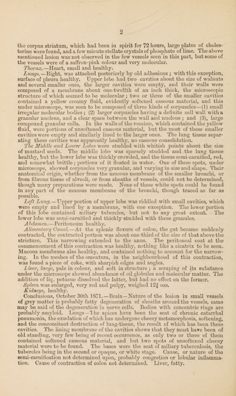 the corpus striatum, which had been in spirit for 72 hours, large plates of choles- terine were found, and a few minute stellate crystals of phosphate of lime. The above mentioned lesion was not observed in the few vessels seen in this part, but some of the vessels were of a saffron-pink colour and very molecular. Thorax.—Heart, small and healthy; Lungs. —Right, was attached posteriorly by old adhesions ; -with this exception, surface of pleura healthy. U pper lobe had two cavities about the size of walnuts and several smaller ones, the larger cavities were empty, and their walls were composed of a membrane about one-twelfth of an inch thick, the microscopic structure of which seemed to be molecular ; two or three of the smaller cavities contained a yellow creamy fluid, evidently softened caseous material, and this under microscope, was seen to be composed of three kinds of corpuscles—(1) small irregular molecular bodies ; (2) larger corpuscles having a definite cell wall with a granular nucleus, and a clear space between the wall and nucleus ; and (3), large compound granular cells. In the walls of the vomicaa, which contained the yellow fluid, were portions of unsoftened caseous material, but the most of these smaller cavities were empty and similarly lined to the larger ones. The lung tissue separ¬ ating these cavities was apparently healthy, no caseous consolidation. The Middle and Lower Lobes were studded with whitish points about the size of mustard seeds. The middle lobe was sparsely studded and the lung tissue healthy, but the lower lobe was thickly crowded, and the tissue semi-carnified, red, and somewhat brittle; portions of it floated in water. One of these spots, under microscope, showed corpuscles very granular, and varying in size and shape. Their anatomical origin, whether from the mucous membrane of the smaller bronchi, or from fibrous tissue of alveoli, or from sheaths of vessels, could not be determined, though many preparations were made. None of these white spots could be found in any part of the mucous membrane of the bronchi, though traced as far as possible. Left Lung.—Upper portion of upper lobe was riddled with small cavities, which were empty and lined by a membrane, with one exception. The lower portion of this lobe contained miliary tubercles, but not to any great extent. The lower lobe was semi-carnified and thickly studded with these granules. A bdomen.—Peritoneum healthy. Alimentary Canal.—At the splenic flexure of colon, the gut became suddenly contracted, the contracted portion was about one-third of the size of that above the stricture. This narrowdng extended to the anus. The peritoneal coat at the commencement of this contraction was healthy, nothing like a cicatrix to be seen. Mucous membrane also healthy, and contained nothing to account for the narrow¬ ing. In the meshes of the omentum, in the neighbourhood of this coutraction, was found a piece of coke, with sharpish edges and angles. Liver, large, pale in colour, and soft in structure ; a scraping of its substance under the microscope showed abundance of oil globules and molecular matter. The addition of liq. potassse dissolved the latter, but had no effect on the former. Spleen was enlarged, very red and pulpy, wreighed 12f ozs. Kidneys, healthy. Conclusions, October 30th 1871.—Brain —Nature of the lesion in small vessels of grey matter is probably fatty degeneration of sheaths around the vessels, same may be said of the degeneration in nerve cells. Bodies with concentric rings are probably amyloid. Lungs—1 he apices have been the seat of chronic catarrhal pneumonia, the exudation of which lias undergone cheesy metamorphosis, softening, and the concomitant destruction of lung-tissue, the result of which has been these cavities. The lining membrane of the cavities shows that they must have been of old standing, very fewr being of recent occurrence, as only two or three of them contained softened caseous material, and but two spots of unsoftened cheesy material were to be found. The bases were the seat of miliary tuberculosis, the tubercles being in the second or opaque, or white stage. Cause, or nature of the semi-carnilication not determined upon, probably congestion or lobular inflamma¬ tion. Cause of contraction of colon not determined. Liver, fatty.