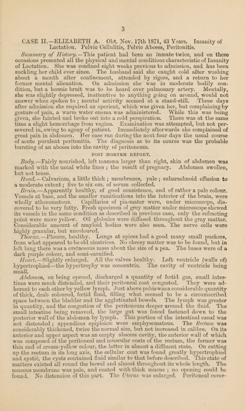 CASE II.—ELIZABETH A. Obt. Nov. 17th 1871, 43 Years. Insanity of Lactation. Pelvic Cellulitis, Pelvic Abcess, Peritonitis. Summary of History. — This patient had been an inmate twice, and on these occasions presented all the physical and mental conditions characteristic of Insanity of Lactation. She was confined eight weeks previous to admission, and has been suckling her child ever since. The husband said she caught cold after washing about a month after confinement, attended by rigors, and a return to her former mental alienation. On admission she was in moderate bodily con¬ dition, but a hcemic bruit was to be heard over pulmonary artery. Mentally, she was slightly depressed, inattentive to anything going on around, would not answer when spoken to ; mental activity seemed at a stand-still. Three days after admission she required an aperient, which was given her, but complaining by gesture of pain, a warm water enema was administered. While this was being given, she fainted and broke out into a cold perspiration. There was at the same time a slight hemorrhage from vagina. Examination was attempted, but not per¬ severed in, owing to agony of patient. Immediately afterwards she complained of great pain in abdomen. Her case ran during the next four days the usual course of acute purulent peritonitis. The diagnosis as to its course was the probable bursting of an abcess into the cavity of peritoneum. POST MORTEM REPORT. Body.—Fairly nourished, left mamma larger than right, skin of abdomen was marked with the usual white lines ; the result of pregnacy. Abdomen swollen, but not tense. Read. — Calvarium, a little thick; membranes, pale; subarachnoid effusion to a moderate extent; five to six ozs. of serum collected. Brain.—Apparently healthy, of good consistence, and of rather a pale colour. Vessels at base, and the smaller ramifications into the interior of the brain, were wholly atheromatous. Capillaries of pia-mater were, under microscope, dis¬ covered to be very fatty. Fresh specimen of grey matter under microscope shewed its vessels in the same condition as described in previous case, only the refracting point were more yellow. Oil globules were diffused throughout the gray matter. Considerable amount of amyloid bodies were also seen. The nerve cells were highly granular, but uncoloured. Thorax.—Pleuroe, healthy. Lungs at apices had a good many small puckers, from what appeared to be old cicatrices. No cheesy matter was to be found, but in left lung there was a cretaceous mass about the size of a pea. The bases were of a dark purple colour, and semi-carnified. Heart.—Slightly enlarged. All the valves healthy. Left ventricle (walls of) hypertrophied—the hypertrophy was concentric. The cavity of ventricle being small. Abdomen, on being opened, discharged a quantity of foetid gas, small intes¬ tines were much distended, and their peritoneal coat congested. They were ad¬ herent to each other by yellow lymph. Just above pubis was a considerable quantity of thick, drab coloured, foetid fluid, filling what seemed to be a circumscribed space between the bladder and the agglutinated bowels. The lymph was greater in quantity, and the congestion of the peritoneum deeper around the fluid. The small intestine being removed, the large gut was found fastened down to the posterior wall of the abdomen by lymph. This portion of the intestinal canal was not distended; appendices epiploicae were emphysematous. The Rectum was considerably thickened, twice the normal size, but not increased in calibre. On its anterior and upper aspect was an empty abscess cavity, the anterior wall of which was composed of the peritoneal and muscular coats of the rectum, the former was thin and of cream-yellow colour, the latter in almost a diffluent state. On cutting up the rectum in its long axis, the cellular coat was found greatly hypertrophied and cystic, the cysts contained fluid similar to that before described. This state of matters existed all round the bowel and almost throughout its whole length. The mucous membrane was pale, and coated with thick mucus ; no opening could be found. No distension of this part. The Uterus was enlarged. Peritoneal cover-