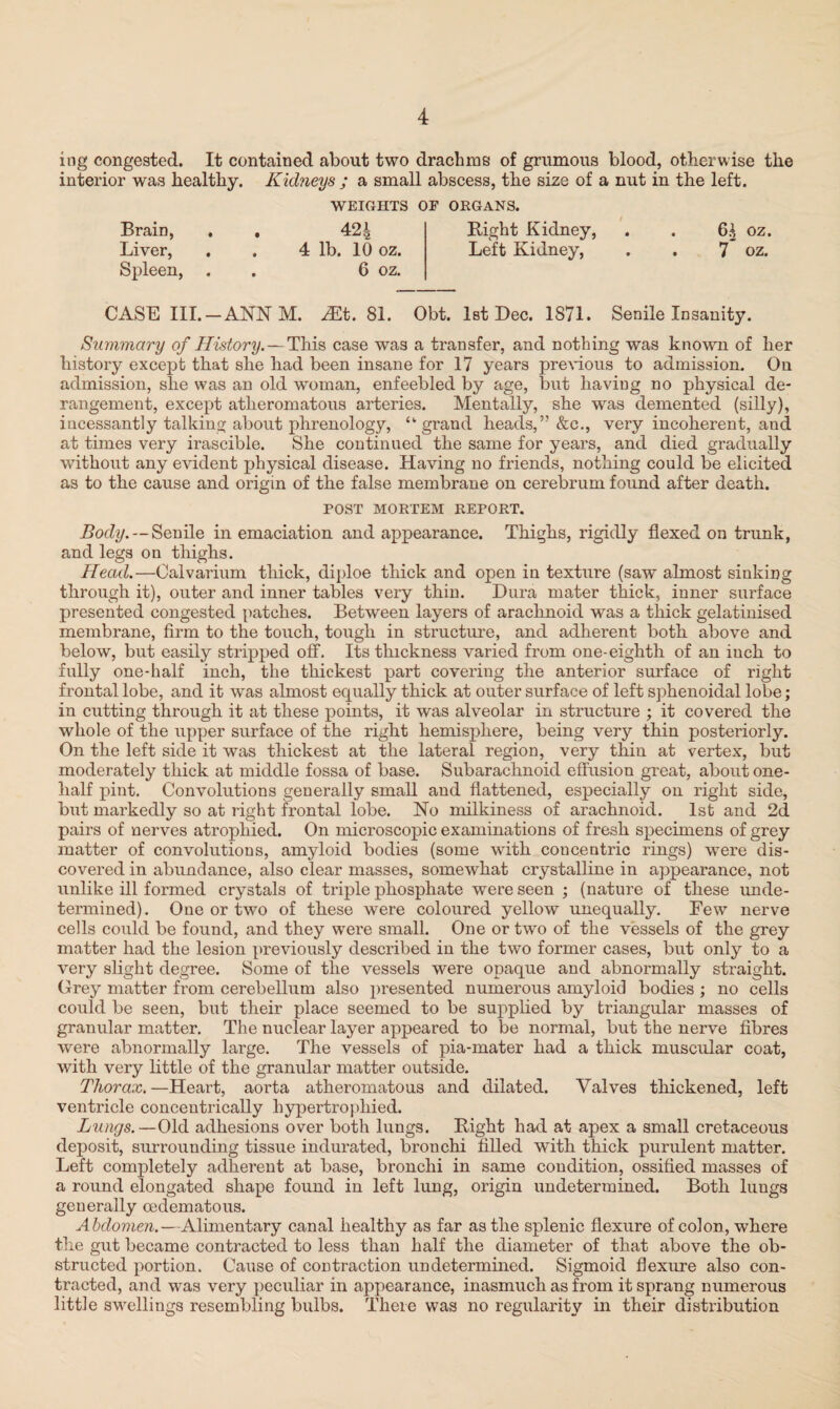 ing congested. It contained about two drachms of grumous blood, otherwise the interior was healthy. Kidneys ; a small abscess, the size of a nut in the left. WEIGHTS OF ORGANS. Brain, . . 42| Right Kidney, . . 6^ oz. Liver, . . 4 lb. 10 oz. Left Kidney, . . 7 oz. Spleen, . 6 oz. CASE III.-ANN M. ^t. 81. Obt. 1st Dec. 1871. Senile Insanity. Summary of History. — This case was a transfer, and nothing was known of her history except that she had been insane for 17 years previous to admission. On admission, she was an old woman, enfeebled by age, but having no physical de¬ rangement, except atheromatous arteries. Mentally, she was demented (silly), incessantly talking about phrenology, “grand heads,” &c., very incoherent, and at times very irascible. She continued the same for years, and died gradually without any evident physical disease. Having no friends, nothing could be elicited as to the cause and origin of the false membrane on cerebrum found after death. POST MORTEM REPORT. Body.--Senile in emaciation and appearance. Thighs, rigidly flexed on trunk, and legs on thighs. Head.—Calvarium thick, diploe thick and open in texture (saw almost sinking through it), outer and inner tables very thin. Dura mater thick, inner surface presented congested patches. Between layers of arachnoid was a thick gelatinised membrane, firm to the touch, tough in structure, and adherent both above and below, but easily stripped off. Its thickness varied from one-eighth of an inch to fully one-half inch, the thickest part covering the anterior surface of right frontal lobe, and it was almost equally thick at outer surface of left sphenoidal lobe; in cutting through it at these points, it was alveolar in structure ; it covered the whole of the upper surface of the right hemisphere, being very thin posteriorly. On the left side it was thickest at the lateral region, very thin at vertex, but moderately thick at middle fossa of base. Subarachnoid effusion great, about one- half pint. Convolutions generally small and flattened, especially on right side, but markedly so at right frontal lobe. No milkiness of arachnoid. 1st and 2d pairs of nerves atrophied. On microscopic examinations of fresh specimens of grey matter of convolutions, amyloid bodies (some with concentric rings) wrere dis¬ covered in abundance, also clear masses, somewhat crystalline in appearance, not unlike ill formed crystals of triple phosphate were seen ; (nature of these unde¬ termined). One or two of these were coloured yellow unequally. Few nerve cells could be found, and they were small. One or two of the vessels of the grey matter had the lesion previously described in the two former cases, but only to a very slight degree. Some of the vessels were opaque and abnormally straight. Grey matter from cerebellum also presented numerous amyloid bodies ; no cells could be seen, but their place seemed to be supplied by triangular masses of granular matter. The nuclear layer appeared to be normal, but the nerve fibres were abnormally large. The vessels of pia-mater had a thick muscular coat, with very little of the granular matter outside. Thorax.—Heart, aorta atheromatous and dilated. Valves thickened, left ventricle concentrically hypertrophied. Lungs.—Old adhesions over both lungs. Right had at apex a small cretaceous deposit, surrounding tissue indurated, bronchi tilled with thick purulent matter. Left completely adherent at base, bronchi in same condition, ossified masses of a round elongated shape found in left lung, origin undetermined. Both luugs generally oedematous. Abdomen.—Alimentary canal healthy as far as the splenic flexure of colon, where the gut became contracted to less than half the diameter of that above the ob¬ structed portion. Cause of contraction undetermined. Sigmoid flexure also con¬ tracted, and was very peculiar in appearance, inasmuch as from it sprang numerous little swellings resembling bulbs. There was no regularity in their distribution