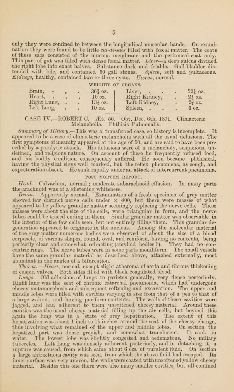 only they were confined to between the longitudinal muscular bands. On exami¬ nation they were found to be little cul-de-sacs filled with foecal matter. The coats of these sacs consisted of the mucous membrane and the peritoneal coat only. This part of gut was filled with dense foecal matter. Liver—a deep sulcus divided the right lobe into exact halves. Substance dark and friable. Gall-bladder dis¬ tended with bile, and contained 50 gall stones. Spleen, soft and pultaceous. Kidneys, healthy, contained two or three cysts. Uterus, normal. Brain, - , Heart, . . Bight Lung, Left Lung, WEIGHTS OF ORGANS. 36f OZ. 10 oz. 13^ oz. 10 oz. Liver, Bight Kidney, Left Kidney, Spleen, . 52| oz. 24 oz. 2| oz. 3 oz. CASE IV.—BOBEBT C. ^Et. 56. Obt. Dec. 6th, 1871. Climacteric Melancholia. Phthisis Pulmonalis. Summary of History.—This was a transferred case, so history is incomplete. It appeared to be a case of climacteric melancholia with all the usual delusions. The first symptoms of insanity appeared at the age of 50, and are said to have been pre¬ ceded by a paralytic attack. His delusions were of a melancholy, suspicious, un¬ defined, and religious nature. On account of these he frequently refused food, and his bodily condition consequently suffered. He soou became phthisical, having the physical signs well marked, but the reflex phenomena, as cough, and. expectoration absent. He sank rapidly under an attack of intercurrent pneumonia. POST MORTEM REPORT. Head.—Calvarium, normal; moderate subarachnoid effusion. In many parts the arachnoid was of a glistening whiteness. Brain.—Apparently normal. Examination of a fresh specimen of grey matter showed few distinct nerve cells under x 400, but there were masses of what appeared to be yellow granular matter seemingly replacing the nerve cells. These masses were about the size of the cells, were triangular in form, and the nerve tubes could be traced ending in them. Similar granular matter was observable in the interior of the few cells seen, but not entirely filling them. This granular de¬ generation appeared to originate in the nucleus. Among the molecular material of the grey matter numerous bodies were observed of about the size of a blood corpuscle, of various shapes, round, oval, and reniform, having no contents, being perfectly clear and somewhat refracting (amyloid bodies?). They had no con¬ centric rings. The nerve tubes were in some parts moniliform. The small vessels have the same granular material as described above, attached externally, most abundant in the angles of a bifurcation. Thorax.—Heart, normal, except slight atheroma of aorta and fibrous thickening of cuspid valves. Both sides filied with black coagulated blood. Lungs.— Old adhesions of lungs to parietes generally, very dense posteriorly. Bight lung was the seat of chronic catarrhal pneumonia, which had undergone cheesy metamorphosis and subsequent softening and excavation. The upper and middle lobes were filled with cavities varying in size from that of a pea to that of a large walnut, and having puriform contents. The walls of these cavities were jagged, and had ad here ut to them unsoftened cheesy material. Around these cavities was the usual cheesy material filling up the air cells, but beyond this again the lung was in a state of grey hepatization. The extent of this hepatization was about 1 inch to 1| inches around the seat of the cheesy change, thus involving what remained of the upper and middle lobes. On section the hepatized part was dense greyish, and somewhat translucent. It sank in water. The lowest lobe was slightly congested and oedematous. No miliary tubercles. Left Lung was densely adherent posteriorly, and in detaching it, a rupture was caused, from which came about 6 ozs. of purulent fluid. On section a large anfractuous cavity was seen, from which the above fluid had escaped. Its inner surface was very uneven, the walls were coated with unsoftened yellow cheesy material. Besides this one there were also many smaller cavities, but all confined
