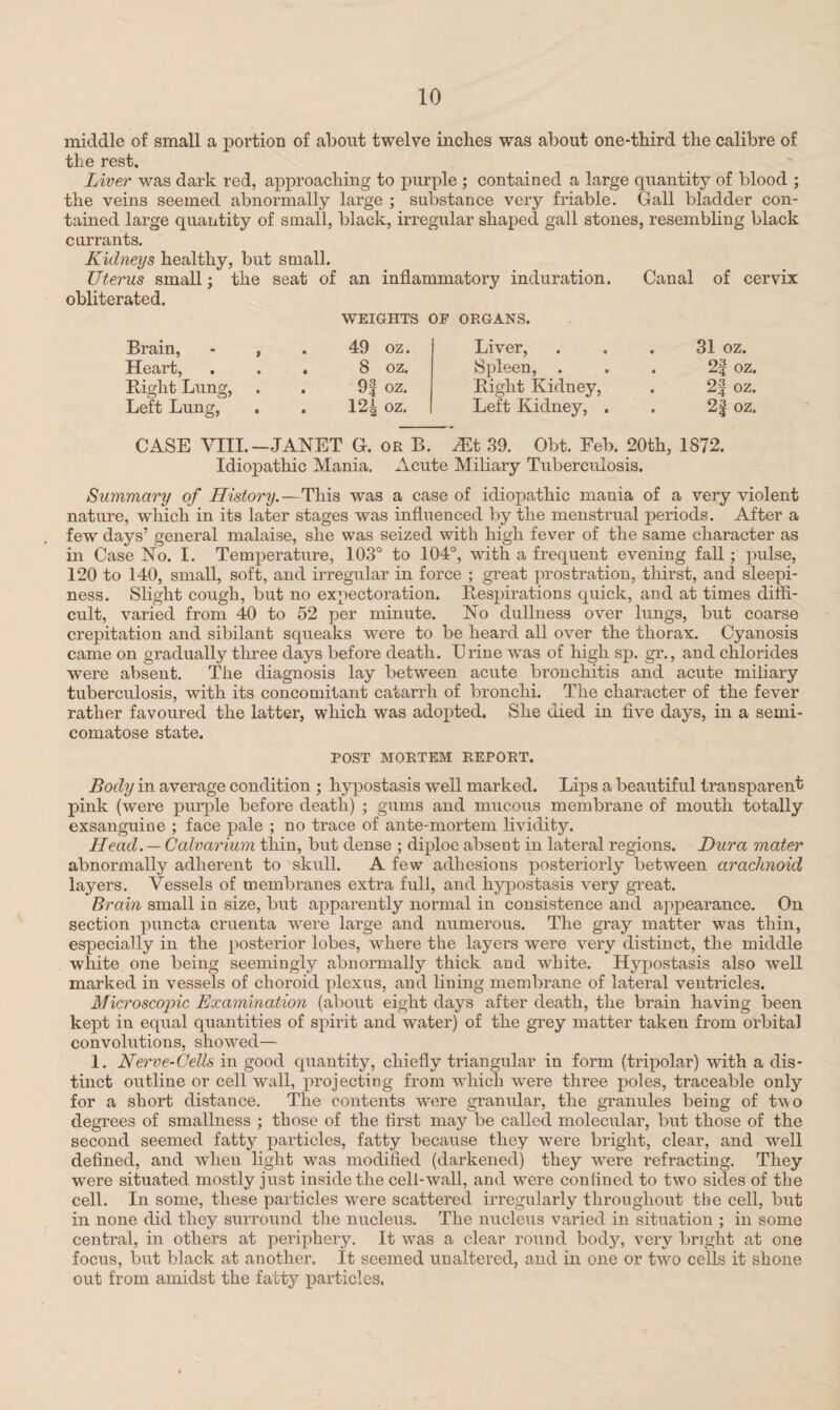 middle of small a portion of about twelve inches was about one-third the calibre of the rest. Liver was dark red, approaching to purple ; contained a large quantity of blood ; the veins seemed abnormally large ; substance very friable. Gall bladder con¬ tained large quantity of small, black, irregular shaped gall stones, resembling black currants. Kidneys healthy, but small. Uterus small; the seat of an inflammatory induration. Canal of cervix obliterated. WEIGHTS OF ORGANS. Brain, - , Heart, . Right Lung, Left Lung, 49 oz. 8 oz. 9| oz. 12| oz. Liver, Spleen, . Right Kidney, Left Kidney, . 31 oz. 2| oz. 2f oz. 2f oz. CASE VIII.—JANET G. or B. JEt 39. Obt. Feb. 20th, 1872. Idiopathic Mania. Acute Miliary Tuberculosis. Summary of History.—This was a case of idiopathic mania of a very violent nature, which in its later stages was influenced by the menstrual periods. After a few days’ general malaise, she was seized with high fever of the same character as in Case No. I. Temperature, 103° to 104°, with a frequent evening fall; pulse, 120 to 140, small, soft, and irregular in force ; great prostration, thirst, and sleepi¬ ness. Slight cough, but no expectoration. Respirations quick, and at times diffi¬ cult, varied from 40 to 52 per minute. No dullness over lungs, but coarse crepitation and sibilant squeaks were to be heard all over the thorax. Cyanosis came on gradually three days before death. Erine was of high sp. gr., and chlorides •were absent. The diagnosis lay between acute bronchitis and acute miliary tuberculosis, with its concomitant catarrh of bronchi. The character of the fever rather favoured the latter, which was adopted. She died in five days, in a semi- comatose state. POST MORTEM REPORT. Body in average condition ; hypostasis well marked. Lips a beautiful transparent pink (were purple before death) ; gums and mucous membrane of mouth totally exsanguine ; face pale ; no trace of ante-mortem lividity. Head. — Calvarium thin, but dense ; diploe absent in lateral regions. Dura mater abnormally adherent to skull. A few adhesions posteriorly between arachnoid layers. Vessels of membranes extra full, and hypostasis very great. Brain small in size, but apparently normal in consistence and appearance. On section puncta cruenta were large and numerous. The gray matter was thin, especially in the posterior lobes, where the layers were very distinct, the middle white one being seemingly abnormally thick and white. Hypostasis also well marked in vessels of choroid plexus, and lining membrane of lateral ventricles. Microscopic Examination (about eight days after death, the brain having been kept in equal quantities of spirit and water) of the grey matter taken from orbital convolutions, showed— 1. Nerve-Cells in good quantity, chiefly triangular in form (tripolar) with a dis¬ tinct outline or cell wall, projecting from which were three poles, traceable only for a short distance. The contents were granular, the granules being of two degrees of smallness ; those of the first may be called molecular, but those of the second seemed fatty particles, fatty because they were bright, clear, and well defined, and when light was modified (darkened) they were refracting. They were situated mostly just inside the cell-wall, and were confined to two sides of the cell. In some, these particles were scattered irregularly throughout the cell, but in none did they surround the nucleus. The nucleus varied in situation ; in some central, in others at periphery. It was a clear round body, very bright at one focus, but black at another. It seemed unaltered, and in one or two cells it shone out from amidst the fatty particles.