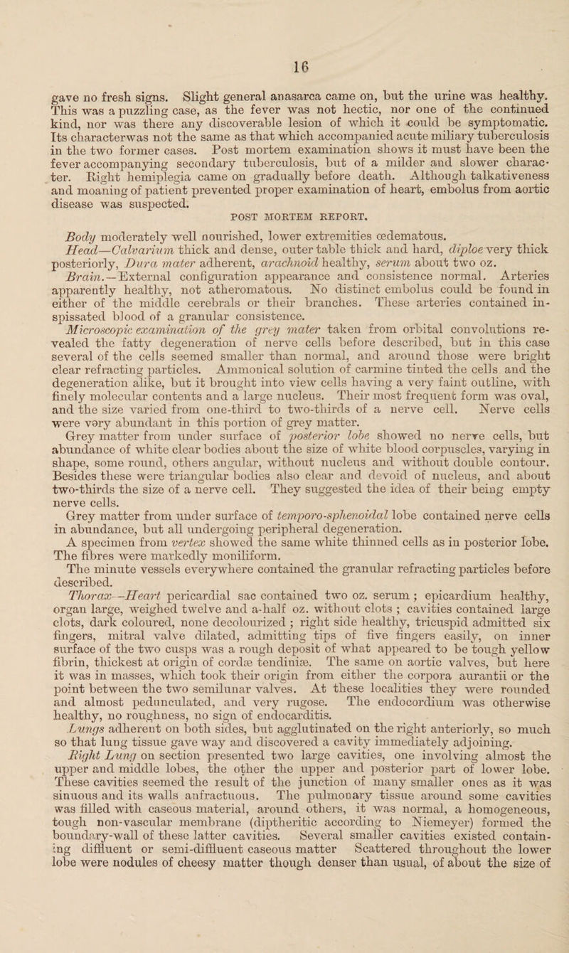 gave no fresh signs. Slight general anasarca came on, but the urine was healthy. This was a puzzling case, as the fever was not hectic, nor one of the continued kind, nor was there any discoverable lesion of which it could be symptomatic. Its characterwas not the same as that which accompanied acute miliary tuberculosis in the two former cases. Post mortem examination shows it must have been the fever accompanying secondary tuberculosis, but of a milder and slower charac¬ ter. Right hemiplegia came on gradually before death. Although talkativeness and moaning of patient prevented proper examination of heart, embolus from aortic disease was suspected. POST MORTEM REPORT. Body moderately well nourished, lower extremities oedematous. Head—Calvarium thick and dense, outer table thick and hard, diploevery thick posteriorly, Dura mater adherent, arachnoid healthy, serum about two oz. Brain.—External configuration appearance and consistence normal. Arteries apparently healthy, not atheromatous. No distinct embolus could be found in either of the middle cerebrals or their branches. These arteries contained in¬ spissated blood of a granular consistence. Microscopic examination of the grey mater taken from orbital convolutions re¬ vealed the fatty degeneration of nerve cells before described, but in this case several of the cells seemed smaller than normal, and around those were bright clear refracting particles. Ammonical solution of carmine tinted the cells and the degeneration alike, but it brought into view cells having a very faint outline, with finely molecular contents and a large nucleus. Their most frequent form was oval, and the size varied from one-third to two-thirds of a nerve cell. Nerve cells were vary abundant in this portion of grey matter. Grey matter from under surface of posterior lobe showed no nerve cells, but abundance of white clear bodies about the size of white blood corpuscles, varying in shape, some round, others angular, without nucleus and without double contour. Besides these were triangular bodies also clear and devoid of nucleus, and about two-thirds the size of a nerve cell. They suggested the idea of their being empty nerve cells. Grey matter from under surface of temporo-sphenoidal lobe contained nerve cells in abundance, but all undergoing peripheral degeneration. A specimen from vertex showed the same white thinned cells as in posterior lobe. The fibres were markedly moniliform. The minute vessels everywhere contained the granular refracting particles before described. Thorax—Heart pericardial sac contained two oz. serum ; epicardium healthy, organ large, weighed twelve and a-lialf oz. without clots ; cavities contained large clots, dark coloured, none decolourized ; right side healthy, tricuspid admitted six fingers, mitral valve dilated, admitting tips of five fingers easily, on inner surface of the two cusps was a rough deposit of what appeared to be tough yellow fibrin, thickest at origin of cordse tendiuise. The same on aortic valves, but here it was in masses, which took their origin from either the corpora aurantii or the point between the two semilunar valves. At these localities they were rounded and almost pedunculated, and very rugose. The endocordium was otherwise healthy, no roughness, no sign of endocarditis. Lungs adherent on both sides, but agglutinated on the right anteriorly, so much so that lung tissue gave way and discovered a cavity immediately adjoining. Bight Lung on section presented two large cavities, one involving almost the upper and middle lobes, the other the upper and posterior part of lower lobe. These cavities seemed the result of the junction of many smaller ones as it was sinuous and its walls anfractuous. The pulmonary tissue around some cavities was filled with caseous material, around others, it was normal, a homogeneous, tough noil-vascular membrane (diptheritic according to Niemeyer) formed the boundary-wall of these latter cavities. Several smaller cavities existed contain¬ ing diffluent or semi-diffluent caseous matter Scattered throughout the lower lobe were nodules of cheesy matter though denser than usual, of about the size of